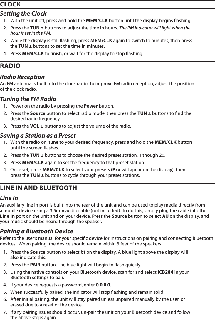 Setting the Clock1.  With the unit o, press and hold the MEM/CLK button until the display begins ashing.2.  Press the TUN ± buttons to adjust the time in hours. The PM indicator will light when the hour is set in the PM.3.  While the display is still ashing, press MEM/CLK again to switch to minutes, then press the TUN ± buttons to set the time in minutes.4.  Press MEM/CLK to nish, or wait for the display to stop ashing.Saving a Station as a Preset1.  With the radio on, tune to your desired frequency, press and hold the MEM/CLK button until the screen ashes.2.  Press the TUN ± buttons to choose the desired preset station, 1 though 20. 3.  Press MEM/CLK again to set the frequency to that preset station.4.  Once set, press MEM/CLK to select your presets (Pxx will apear on the display), then press the TUN ± buttons to cycle through your preset stations.CLOCKRADIOLINE IN AND BLUETOOTHRadio ReceptionAn FM antenna is built into the clock radio. To improve FM radio reception, adjust the position  of the clock radio.Tuning the FM Radio1.  Power on the radio by pressing the Power button.2.  Press the Source button to select radio mode, then press the TUN ± buttons to nd the desired radio frequency.3.  Press the VOL ± buttons to adjust the volume of the radio.Line InAn auxiliary line in port is built into the rear of the unit and can be used to play media directly from  a mobile device using a 3.5mm audio cable (not included). To do this, simply plug the cable into the Line In port on the unit and on your device. Press the Source button to select AU on the display, and your music should be heard through the speaker. Pairing a Bluetooth Device Refer to the user’s manual for your specic device for instructions on pairing and connecting Bluetooth devices.  When pairing, the device should remain within 3 feet of the speakers. 1.  Press the Source button to select bt on the display. A blue light above the display will also indicate this. 2.  Press the PAIR button. The blue light will begin to ash quickly.  3.  Using the native controls on your Bluetooth device, scan for and select ICB284 in your Bluetooth settings to pair.4.  If your device requests a password, enter 0 0 0 0.5.  When successfully paired, the indicator will stop ashing and remain solid.6.  After initial pairing, the unit will stay paired unless unpaired manually by the user, or erased due to a reset of the device.7.  If any pairing issues should occur, un-pair the unit on your Bluetooth device and follow the above steps again.