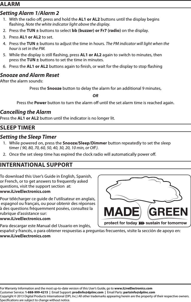 Setting Alarm 1/Alarm 21.  With the radio o, press and hold the AL1 or AL2 buttons until the display begins ashing. Note the white indicator light above the display.2.  Press the TUN ± buttons to select bb (buzzer) or Fr7 (radio) on the display.3.  Press AL1 or AL2 to set.4.  Press the TUN ± buttons to adjust the time in hours. The PM indicator will light when the hour is set in the PM.5.  While the display is still ashing, press AL1 or AL2 again to switch to minutes, then press the TUN ± buttons to set the time in minutes.6.  Press the AL1 or AL2 buttons again to nish, or wait for the display to stop ashingSetting the Sleep Timer1.  While powered on, press the Snooze/Sleep/Dimmer button repeatedly to set the sleep timer ( 90, 80, 70, 60, 50, 40, 30, 20, 10 min, or O ).2.  Once the set sleep time has expired the clock radio will automatically power o.ALARMSLEEP TIMERSnooze and Alarm ResetAfter the alarm sounds: Press the Snooze button to delay the alarm for an additional 9 minutes, OR Press the Power button to turn the alarm o until the set alarm time is reached again.Cancelling the AlarmPress the AL1 or AL2 button until the indicator is no longer lit.To download this User’s Guide in English, Spanish, or French, or to get answers to frequently asked questions, visit the support section  at:  www.iLiveElectronics.comPour télécharger ce guide de l’utilisateur en anglais,  espagnol ou français, ou pour obtenir des réponses à des questions fréquemment posées, consultez la rubrique d’assistance sur:  www.iLiveElectronics.comPara descargar este Manual del Usuario en inglés, español y francés, o para obtener respuestas a preguntas frecuentes, visite la sección de apoyo en:  www.iLiveElectronics.comINTERNATIONAL SUPPORTFor Warranty Information and the most up-to-date version of this User’s Guide, go to www.iLiveElectronics.comCustomer Service: 1-888-999-4215  |  Email Support: prodinfo@dpiinc.com  |  Email Parts: partsinfo@dpiinc.comCopyright © 2013 Digital Products International (DPI, Inc.) All other trademarks appearing herein are the property of their respective owners. Specications are subject to change without notice.