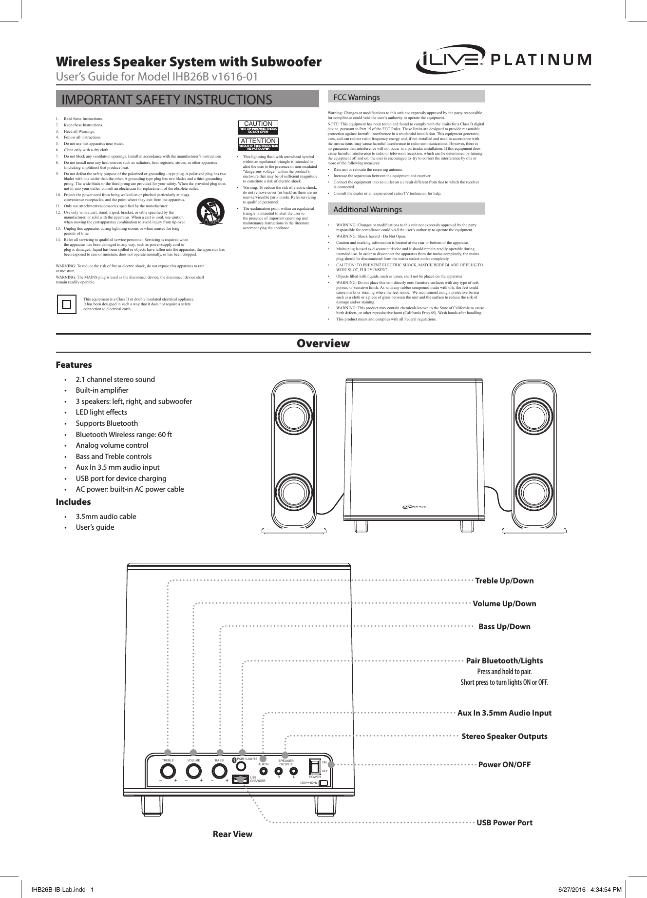 OverviewWireless Speaker System with SubwooferUser’s Guide for Model IHB26B v1616-01Features• 2.1 channel stereo sound • Built-in amplier• 3 speakers: left, right, and subwoofer • LED light eects• Supports Bluetooth• Bluetooth Wireless range: 60 ft• Analog volume control• Bass and Treble controls• Aux In 3.5 mm audio input• USB port for device charging• AC power: built-in AC power cableIncludes• 3.5mm audio cable• User’s guideVolume Up/DownTreble Up/DownBass Up/DownStereo Speaker OutputsPair Bluetooth/LightsPress and hold to pair.Short press to turn lights ON or OFF.120V    60HzPOWERONOFFAUX INSPEAKEROUTPUTR LTREBLE VOLUME BASSUSB CHARGER ~PAIR / LIGHTSRear ViewPower ON/OFFUSB Power PortAux In 3.5mm Audio InputWarning: Changes or modications to this unit not expressly approved by the party responsible for compliance could void the user’s authority to operate the equipment.NOTE: This equipment has been tested and found to comply with the limits for a Class B digital device, pursuant to Part 15 of the FCC Rules. These limits are designed to provide reasonable protection against harmful interference in a residential installation. This equipment generates, uses, and can radiate radio frequency energy and, if not installed and used in accordance with the instructions, may cause harmful interference to radio communications. However, there is no guarantee that interference will not occur in a particular installation. If this equipment does cause harmful interference to radio or television reception, which can be determined by turning the equipment off and on, the user is encouraged to  try to correct the interference by one or more of the following measures:•  Reorient or relocate the receiving antenna.•  Increase the separation between the equipment and receiver.•  Connect the equipment into an outlet on a circuit different from that to which the receiver is connected.•  Consult the dealer or an experienced radio/TV technician for help.•  WARNING: Changes or modications to this unit not expressly approved by the party responsible for compliance could void the user’s authority to operate the equipment.•  WARNING: Shock hazard - Do Not Open.•  Caution and marking information is located at the rear or bottom of the apparatus.•  Mains plug is used as disconnect device and it should remain readily operable during intended use. In order to disconnect the apparatus from the mains completely, the mains plug should be disconnected form the mains socket outlet completely. •  CAUTION: TO PREVENT ELECTRIC SHOCK, MATCH WIDE BLADE OF PLUG TO WIDE SLOT, FULLY INSERT.•  Objects lled with liquids, such as vases, shall not be placed on the apparatus•  WARNING: Do not place this unit directly onto furniture surfaces with any type of soft, porous, or sensitive nish. As with any rubber compound made with oils, the feet could cause marks or staining where the feet reside.  We recommend using a protective barrier such as a cloth or a piece of glass between the unit and the surface to reduce the risk of damage and/or staining.•  WARNING: This product may contain chemicals known to the State of California to cause birth defects, or other reproductive harm (California Prop 65). Wash hands after handling.•  This product meets and complies with all Federal regulations.1.  Read these Instructions.2.  Keep these Instructions.3.  Heed all Warnings.4.  Follow all instructions.5.  Do not use this apparatus near water.6.  Clean only with a dry cloth.7.  Do not block any ventilation openings. Install in accordance with the manufacturer’s instructions.8.  Do not install near any heat sources such as radiators, heat registers, stoves, or other apparatus (including ampliers) that produce heat.9.  Do not defeat the safety purpose of the polarized or grounding - type plug. A polarized plug has two blades with one wider than the other. A grounding type plug has two blades and a third grounding prong. The wide blade or the third prong are provided for your safety. When the provided plug does not t into your outlet, consult an electrician for replacement of the obsolete outlet.10.  Protect the power cord from being walked on or pinched particularly at plugs, convenience receptacles, and the point where they exit from the apparatus.11.  Only use attachments/accessories specied by the manufacturer.12.  Use only with a cart, stand, tripod, bracket, or table specied by the manufacturer, or sold with the apparatus. When a cart is used, use caution when moving the cart/apparatus combination to avoid injury from tip-over. 13.  Unplug this apparatus during lightning storms or when unused for long periods of time.14.  Refer all servicing to qualied service personnel. Servicing is required when the apparatus has been damaged in any way, such as power-supply cord or plug is damaged, liquid has been spilled or objects have fallen into the apparatus, the apparatus has been exposed to rain or moisture, does not operate normally, or has been dropped.IMPORTANT SAFETY INSTRUCTIONS FCC WarningsAdditional Warnings•  This lightning ash with arrowhead symbol within an equilateral triangle is intended to alert the user to the presence of non-insulated “dangerous voltage” within the product’s enclosure that may be of sufcient magnitude to constitute a risk of electric shock.•  Warning: To reduce the risk of electric shock, do not remove cover (or back) as there are no user-serviceable parts inside. Refer servicing to qualied personnel.•  The exclamation point within an equilateral triangle is intended to alert the user to the presence of important operating and maintenance instructions in the literature accompanying the appliance.ATTENTIONRISQUE D&apos; ÉLECTROCUTIONNE PAS OUVRIRCAUTIONRISK OF ELECTRIC SHOCKDO NOT OPENThis equipment is a Class II or double insulated electrical appliance. It has been designed in such a way that it does not require a safety connection to electrical earth.WARNING: To reduce the risk of re or electric shock, do not expose this apparatus to rain or moisture.WARNING: The MAINS plug is used as the disconnect device, the disconnect device shall remain readily operable.IHB26B-IB-Lab.indd   1 6/27/2016   4:34:54 PM