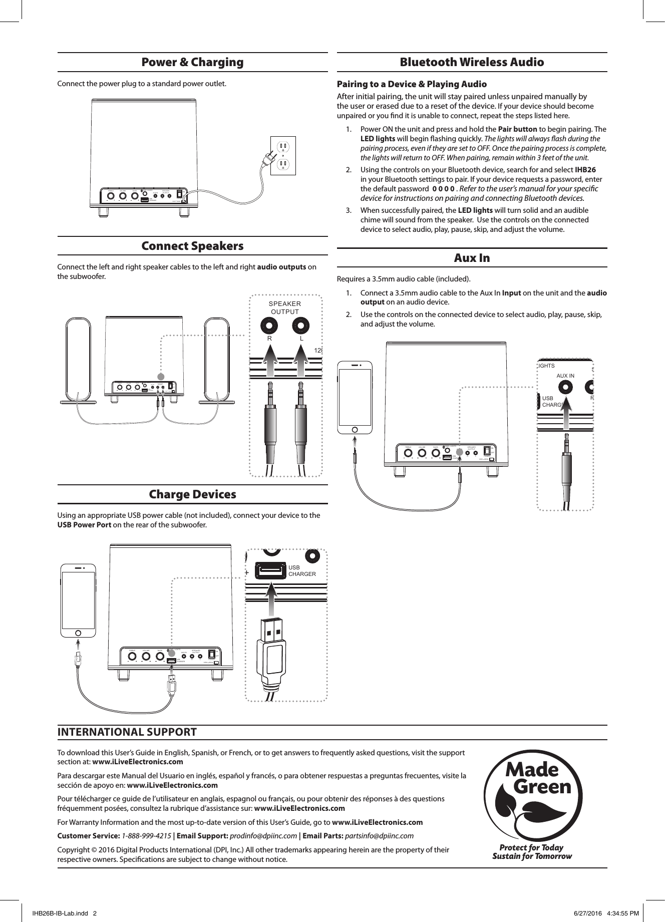 Aux InRequires a 3.5mm audio cable (included). 1.  Connect a 3.5mm audio cable to the Aux In Input on the unit and the audio output on an audio device. 2.  Use the controls on the connected device to select audio, play, pause, skip, and adjust the volume.To download this User’s Guide in English, Spanish, or French, or to get answers to frequently asked questions, visit the support section at: www.iLiveElectronics.comPara descargar este Manual del Usuario en inglés, español y francés, o para obtener respuestas a preguntas frecuentes, visite la sección de apoyo en: www.iLiveElectronics.comPour télécharger ce guide de l’utilisateur en anglais, espagnol ou français, ou pour obtenir des réponses à des questions fréquemment posées, consultez la rubrique d’assistance sur: www.iLiveElectronics.comFor Warranty Information and the most up-to-date version of this User’s Guide, go to www.iLiveElectronics.comCustomer Service: 1-888-999-4215 | Email Support: prodinfo@dpiinc.com | Email Parts: partsinfo@dpiinc.comCopyright © 2016 Digital Products International (DPI, Inc.) All other trademarks appearing herein are the property of their respective owners. Specications are subject to change without notice.INTERNATIONAL SUPPORTProtect for Today Sustain for TomorrowMade   Green120V    60HzPOWERONOFFAUX INSPEAKEROUTPUTR LTREBLE VOLUME BASSUSB CHARGER ~PAIR / LIGHTS120V    60HzPOWERONOFFAUX INSPEAKEROUTPUTR LTREBLE VOLUME BASSUSB CHARGER ~PAIR / LIGHTS120V    60HzPOWERONOFFAUX INSPEAKEROUTPUTR LTREBLE VOLUME BASSUSB CHARGER ~PAIR / LIGHTS120V    60HzPOWERONOFFAUX INSPEAKEROUTPUTR LTREBLE VOLUME BASSUSB CHARGER ~PAIR / LIGHTS120V    60HzPOWERONOFFAUX INSPEAKEROUTPUTR LTREBLE VOLUME BASSUSB CHARGER ~PAIR / LIGHTS120V    60HzPOWERONOFFAUX INSPEAKEROUTPUTR LTREBLE VOLUME BASSUSB CHARGER ~PAIR / LIGHTSPower &amp; ChargingConnect the power plug to a standard power outlet.Connect SpeakersConnect the left and right speaker cables to the left and right audio outputs on the subwoofer.Charge DevicesUsing an appropriate USB power cable (not included), connect your device to the USB Power Port on the rear of the subwoofer.120V    60HzPOWERONOFFAUX INSPEAKEROUTPUTR LTREBLE VOLUME BASSUSB CHARGER ~PAIR / LIGHTSBluetooth Wireless Audio Pairing to a Device &amp; Playing Audio After initial pairing, the unit will stay paired unless unpaired manually by the user or erased due to a reset of the device. If your device should become unpaired or you nd it is unable to connect, repeat the steps listed here. 1.  Power ON the unit and press and hold the Pair button to begin pairing. The LED lights will begin ashing quickly. The lights will always ash during the pairing process, even if they are set to OFF. Once the pairing process is complete, the lights will return to OFF. When pairing, remain within 3 feet of the unit.2.  Using the controls on your Bluetooth device, search for and select IHB26 in your Bluetooth settings to pair. If your device requests a password, enter the default password  0 0 0 0 . Refer to the user’s manual for your specic device for instructions on pairing and connecting Bluetooth devices. 3.  When successfully paired, the LED lights will turn solid and an audible chime will sound from the speaker.  Use the controls on the connected device to select audio, play, pause, skip, and adjust the volume.IHB26B-IB-Lab.indd   2 6/27/2016   4:34:55 PM