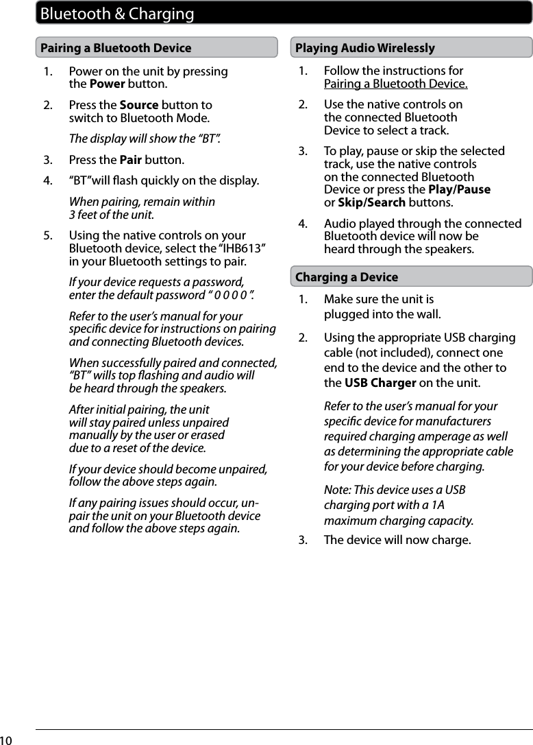10Pairing a Bluetooth DeviceBluetooth &amp; Charging1.  Power on the unit by pressing the Power button.2.  Press the Source button to switch to Bluetooth Mode.The display will show the “BT”.3.  Press the Pair button.4.  “BT”will ash quickly on the display.When pairing, remain within 3 feet of the unit.5.  Using the native controls on your Bluetooth device, select the “IHB613” in your Bluetooth settings to pair.If your device requests a password, enter the default password “ 0 0 0 0 ”. Refer to the user’s manual for your specic device for instructions on pairing and connecting Bluetooth devices.When successfully paired and connected, “BT” wills top ashing and audio will be heard through the speakers. After initial pairing, the unit will stay paired unless unpaired manually by the user or erased due to a reset of the device. If your device should become unpaired, follow the above steps again.If any pairing issues should occur, un-pair the unit on your Bluetooth device and follow the above steps again. Playing Audio Wirelessly1.  Follow the instructions for Pairing a Bluetooth Device.2.  Use the native controls on the connected Bluetooth Device to select a track.3.  To play, pause or skip the selected track, use the native controls on the connected Bluetooth Device or press the Play/Pause or Skip/Search buttons.4.  Audio played through the connected Bluetooth device will now be heard through the speakers.  Charging a Device1.  Make sure the unit is plugged into the wall.2.  Using the appropriate USB charging cable (not included), connect one end to the device and the other to the USB Charger on the unit.Refer to the user’s manual for your specic device for manufacturers required charging amperage as well as determining the appropriate cable for your device before charging.Note: This device uses a USB charging port with a 1A maximum charging capacity. 3.  The device will now charge.
