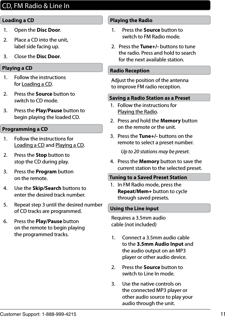 Customer Support: 1-888-999-4215 11CD, FM Radio &amp; Line InUsing the Line inputRequires a 3.5mm audio cable (not included)1.  Connect a 3.5mm audio cable to the 3.5mm Audio Input and the audio output on an MP3 player or other audio device.2.  Press the Source button to switch to Line In mode.3.  Use the native controls on the connected MP3 player or other audio source to play your audio through the unit.Loading a CD1.  Open the Disc Door.2.  Place a CD into the unit, label side facing up.3.  Close the Disc Door.Playing a CD1.  Follow the instructions for Loading a CD.2.  Press the Source button to switch to CD mode.3.  Press the Play/Pause button to begin playing the loaded CD.Programming a CD1.  Follow the instructions for Loading a CD and Playing a CD.2.  Press the Stop button to stop the CD during play.3.  Press the Program button on the remote.4.  Use the Skip/Search buttons to enter the desired track number.5.  Repeat step 3 until the desired number of CD tracks are programmed.6.  Press the Play/Pause button on the remote to begin playing the programmed tracks. Playing the Radio1.  Press the Source button to switch to FM Radio mode.2.  Press the Tune+/- buttons to tune the radio. Press and hold to search for the next available station.Radio ReceptionAdjust the position of the antenna to improve FM radio reception.1.  Follow the instructions for Playing the Radio.2.  Press and hold the Memory button on the remote or the unit.3.  Press the Tune+/- buttons on the remote to select a preset number.Up to 20 stations may be preset.4.  Press the Memory button to save the current station to the selected preset.Saving a Radio Station as a Preset1.  In FM Radio mode, press the Repeat/Mem+ button to cycle through saved presets.Tuning to a Saved Preset Station