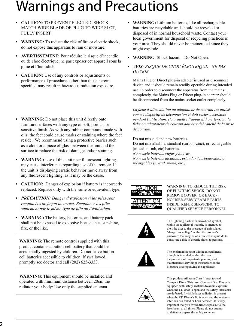 2• WARNING:Lithium batteries, like all rechargeable batteries are recyclable and should be recycled or disposed of in normal household waste. Contact your local government for disposal or recycling practices in your area. They should never be incinerated since they might explode.• WARNING: Shock hazard - Do Not Open.• AVIS: RISQUE DE CHOC ÉLECTRIQUE - NE PAS OUVRIRMains Plug or Direct plug-in adapter is used as disconnect device and it should remain readily operable during intended use. In order to disconnect the apparatus from the mains completely, the Mains Plug or Direct plug-in adapter should be disconnected from the mains socket outlet completely.La che d’alimentation ou adaptateur de courant est utilisé comme dispositif de déconnexion et doit rester accessible pendant l’utilisation. Pour mettre l’appareil hors tension, la che ou adaptateur de courant doit être débranché de la prise de courant.Do not mix old and new batteries.Do not mix alkaline, standard (carbon-zinc), or rechargeable (ni-cad, ni-mh, etc) batteries.No mezcle baterías viejas y nuevas.No mezcle baterías alcalinas, estándar (carbono-zinc) o recargables (ni-cad, ni-mh, etc.).• CAUTION: TO PREVENT ELECTRIC SHOCK, MATCH WIDE BLADE OF PLUG TO WIDE SLOT, FULLY INSERT.• WARNING:To reduce the risk of re or electric shock, do not expose this apparatus to rain or moisture.• AveRTIssemeNT: Pour réduire le risque d’incendie ou de choc électrique, ne pas exposer cet appareil sous la pluie et l’humidité.• CAUTION: Use of any controls or adjustments or performance of procedures other than those herein specied may result in hazardous radiation exposure.• WARNING: Do not place this unit directly onto furniture surfaces with any type of soft, porous, or sensitive nish. As with any rubber compound made with oils, the feet could cause marks or staining where the feet reside.  We recommend using a protective barrier such as a cloth or a piece of glass between the unit and the surface to reduce the risk of damage and/or staining.• WARNING: Use of this unit near uorescent lighting may cause interference regarding use of the remote. If the unit is displaying erratic behavior move away from any uorescent lighting, as it may be the cause.• CAUTION:Danger of explosion if battery is incorrectly replaced. Replace only with the same or equivalent type.• PRÉCAUTION: Danger d’explosion si les piles sont remplacées de façon incorrect. Remplacer les piles seulement par le même type de pile ou l’équivalent.• WARNING:The battery, batteries, and battery pack shall not be exposed to excessive heat such as sunshine, re, or the like.Warnings and PrecautionsThe lightning ash with arrowhead symbol, within an equilateral triangle, is intended to alert the user to the presence of uninsulated &quot;dangerous voltage&quot; within the product&apos;s enclosure that may be of sufcient magnitude to constitute a risk of electric shock to persons.WARNING: TO REDUCE THE RISK OF ELECTRIC SHOCK, DO NOT REMOVE COVER (OR BACK). NO USER-SERVICEABLE PARTS INSIDE. REFER SERVICING TO QUALIFIED SERVICE PERSONNEL.ATTENTIONRISQUE D&apos; ÉLECTROCUTIONNE PAS OUVRIRCAUTIONRISK OF ELECTRIC SHOCKDO NOT OPENThe exclamation point within an equilateral triangle is intended to alert the user to the presence of important operating and maintenance (servicing) instructions in the literature accompanying the appliance.This product utilizes a Class 1 laser to read Compact Discs. This laser Compact Disc Player is equipped with safety switches to avoid exposure when the CD door is open and the safety interlocks are defeated. Invisible laser radiation is present when the CD Player’s lid is open and the system’s interlock has failed or been defeated. It is very important that you avoid direct exposure to the laser beam at all times. Please do not attempt to defeat or bypass the safety switches.WARNING: The remote control supplied with this product contains a button-cell battery that could be accidentally ingested by children. Do not leave button-cell batteries accessible to children. If swallowed, promptly see doctor and call (202) 625-3333.WARNING: This equipment should be installed and operated with minimum distance between 20cm the radiator your body: Use only the supplied antenna.