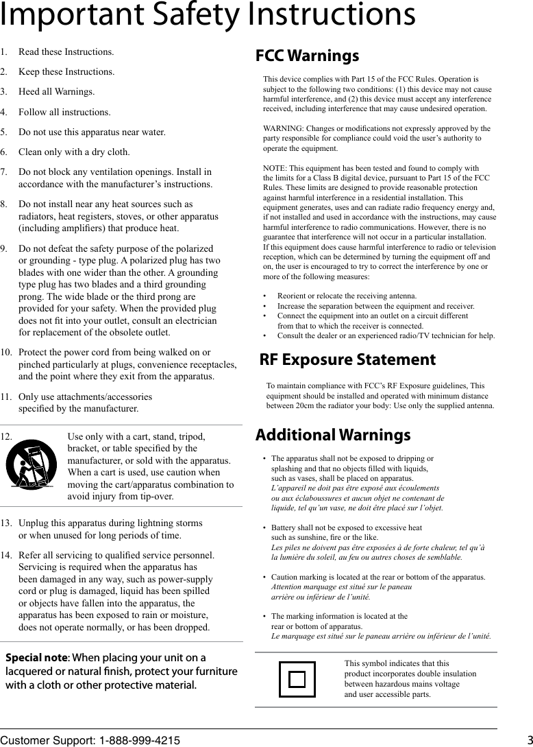 Customer Support: 1-888-999-4215 313.  Unplug this apparatus during lightning storms or when unused for long periods of time.14.  Refer all servicing to qualied service personnel. Servicing is required when the apparatus has been damaged in any way, such as power-supply cord or plug is damaged, liquid has been spilled or objects have fallen into the apparatus, the apparatus has been exposed to rain or moisture, does not operate normally, or has been dropped.This device complies with Part 15 of the FCC Rules. Operation is subject to the following two conditions: (1) this device may not cause harmful interference, and (2) this device must accept any interference received, including interference that may cause undesired operation.WARNING: Changes or modications not expressly approved by the party responsible for compliance could void the user’s authority to operate the equipment.NOTE: This equipment has been tested and found to comply with the limits for a Class B digital device, pursuant to Part 15 of the FCC Rules. These limits are designed to provide reasonable protection against harmful interference in a residential installation. This equipment generates, uses and can radiate radio frequency energy and, if not installed and used in accordance with the instructions, may cause harmful interference to radio communications. However, there is no guarantee that interference will not occur in a particular installation.If this equipment does cause harmful interference to radio or television reception, which can be determined by turning the equipment off and on, the user is encouraged to try to correct the interference by one or more of the following measures:•  Reorient or relocate the receiving antenna.•  Increase the separation between the equipment and receiver.•  Connect the equipment into an outlet on a circuit different from that to which the receiver is connected.•  Consult the dealer or an experienced radio/TV technician for help.•  The apparatus shall not be exposed to dripping or splashing and that no objects lled with liquids, such as vases, shall be placed on apparatus.  L’appareil ne doit pas être exposé aux écoulements ou aux éclaboussures et aucun objet ne contenant de liquide, tel qu’un vase, ne doit être placé sur l’objet.•  Battery shall not be exposed to excessive heat such as sunshine, re or the like. Les piles ne doivent pas être exposées à de forte chaleur, tel qu’à la lumière du soleil, au feu ou autres choses de semblable.•  Caution marking is located at the rear or bottom of the apparatus.  Attention marquage est situé sur le paneau arrière ou inférieur de l’unité.•  The marking information is located at the rear or bottom of apparatus.  Le marquage est situé sur le paneau arrière ou inférieur de l’unité.FCC WarningsAdditional Warnings1.  Read these Instructions.2.  Keep these Instructions.3.  Heed all Warnings.4.  Follow all instructions.5.  Do not use this apparatus near water.6.  Clean only with a dry cloth.7.  Do not block any ventilation openings. Install in accordance with the manufacturer’s instructions.8.  Do not install near any heat sources such as radiators, heat registers, stoves, or other apparatus (including ampliers) that produce heat.9.  Do not defeat the safety purpose of the polarized or grounding - type plug. A polarized plug has two blades with one wider than the other. A grounding type plug has two blades and a third grounding prong. The wide blade or the third prong are provided for your safety. When the provided plug does not t into your outlet, consult an electrician for replacement of the obsolete outlet.10.  Protect the power cord from being walked on or pinched particularly at plugs, convenience receptacles, and the point where they exit from the apparatus.11.  Only use attachments/accessories specied by the manufacturer.12. Important Safety InstructionsThis symbol indicates that this product incorporates double insulation between hazardous mains voltage and user accessible parts.Use only with a cart, stand, tripod, bracket, or table specied by the manufacturer, or sold with the apparatus. When a cart is used, use caution when moving the cart/apparatus combination to avoid injury from tip-over.Special note: When placing your unit on a lacquered or natural nish, protect your furniture with a cloth or other protective material.To maintain compliance with FCC’s RF Exposure guidelines, This equipment should be installed and operated with minimum distance between 20cm the radiator your body: Use only the supplied antenna.RF Exposure Statement