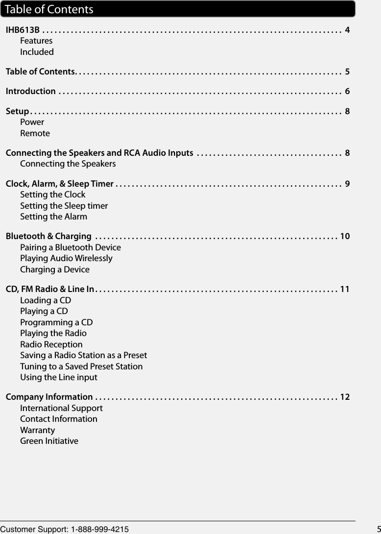 Customer Support: 1-888-999-4215 5Table of ContentsIHB613B .......................................................................... 4FeaturesIncludedTable of Contents .................................................................. 5Introduction ...................................................................... 6Setup ............................................................................. 8PowerRemoteConnecting the Speakers and RCA Audio Inputs  .................................... 8Connecting the SpeakersClock, Alarm, &amp; Sleep Timer ........................................................ 9Setting the ClockSetting the Sleep timerSetting the AlarmBluetooth &amp; Charging  ............................................................10Pairing a Bluetooth DevicePlaying Audio WirelesslyCharging a DeviceCD, FM Radio &amp; Line In ............................................................11Loading a CDPlaying a CDProgramming a CDPlaying the RadioRadio ReceptionSaving a Radio Station as a PresetTuning to a Saved Preset StationUsing the Line inputCompany Information ............................................................12International SupportContact InformationWarrantyGreen Initiative