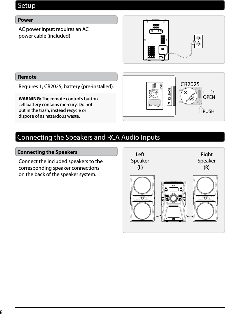 8PowerRemoteLINE INSPEAKERRLAC IN ~SetupAC power input: requires an AC power cable (included)Requires 1, CR2025, battery (pre-installed).LITHIUM BATTERYCR 20253VCR2025PUSHOPENLITHIUM BATTERYCR 20253VCR2025PUSHOPENWARNING: The remote control’s button cell battery contains mercury. Do not put in the trash, instead recycle or dispose of as hazardous waste.Connecting the Speakers and RCA Audio InputsConnecting the SpeakersConnect the included speakers to the corresponding speaker connections on the back of the speaker system.POWERPAIRSOURCEEQREPEAT PROGRAM / MEMORYCLK SETTUNE –TUNE +USB CHARGINGMASTER VOLUMERight Speaker (R)LeftSpeaker (L)