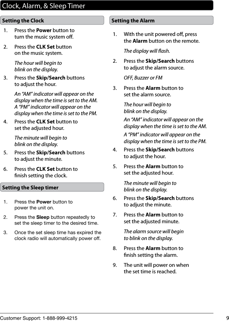 Customer Support: 1-888-999-4215 9Clock, Alarm, &amp; Sleep Timer1.  Press the Power button to turn the music system o.2.  Press the CLK Set button on the music system.The hour will begin to blink on the display.3.  Press the Skip/Search buttons to adjust the hour.An “AM” indicator will appear on the display when the time is set to the AM. A “PM” indicator will appear on the display when the time is set to the PM.4.  Press the CLK Set button to set the adjusted hour.The minute will begin to blink on the display.5.  Press the Skip/Search buttons to adjust the minute.6.  Press the CLK Set button to nish setting the clock.Setting the Clock Setting the Alarm1.  With the unit powered o, press the Alarm button on the remote.The display will ash.2.  Press the Skip/Search buttons to adjust the alarm source.OFF, Buzzer or FM3.  Press the Alarm button to set the alarm source.The hour will begin to blink on the display.An “AM” indicator will appear on the display when the time is set to the AM.A “PM” indicator will appear on the display when the time is set to the PM.4.  Press the Skip/Search buttons to adjust the hour.5.  Press the Alarm button to set the adjusted hour.The minute will begin to blink on the display.6.  Press the Skip/Search buttons to adjust the minute.7.  Press the Alarm button to set the adjusted minute.The alarm source will begin to blink on the display.8.  Press the Alarm button to nish setting the alarm.9.  The unit will power on when the set time is reached.Setting the Sleep timer1.  Press the Power button to power the unit on.2.  Press the Sleep button repeatedly to set the sleep timer to the desired time.3.  Once the set sleep time has expired the clock radio will automatically power off.
