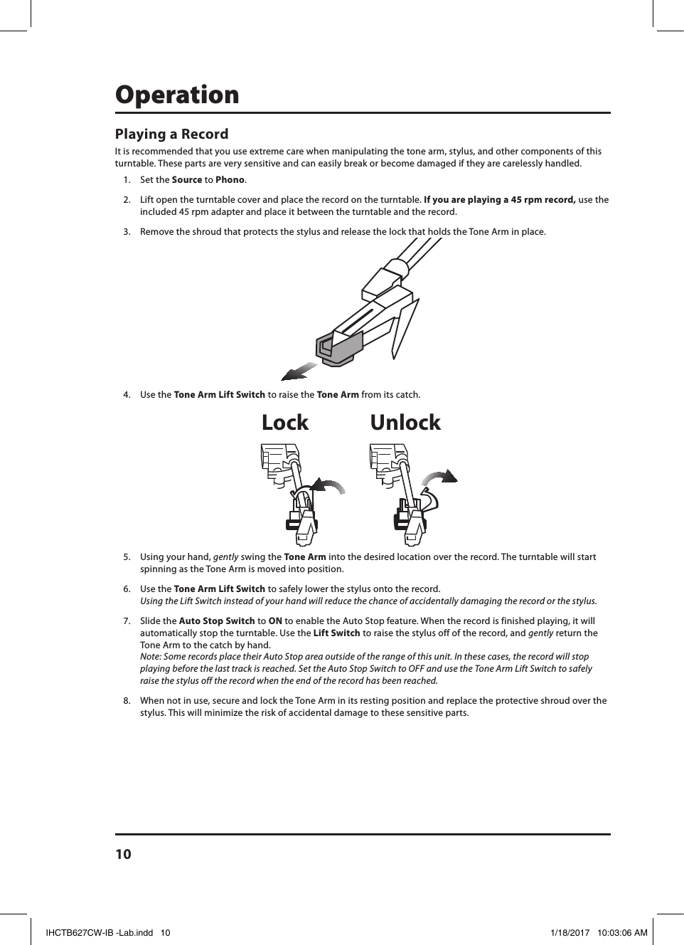 10OperationPlaying a RecordIt is recommended that you use extreme care when manipulating the tone arm, stylus, and other components of this turntable. These parts are very sensitive and can easily break or become damaged if they are carelessly handled.1.  Set the Source to Phono. 2.  Lift open the turntable cover and place the record on the turntable. If you are playing a 45 rpm record, use the included 45 rpm adapter and place it between the turntable and the record.3.  Remove the shroud that protects the stylus and release the lock that holds the Tone Arm in place.4.  Use the Tone Arm Lift Switch to raise the Tone Arm from its catch.5.  Using your hand, gently swing the Tone Arm into the desired location over the record. The turntable will start spinning as the Tone Arm is moved into position. 6.  Use the Tone Arm Lift Switch to safely lower the stylus onto the record.  Using the Lift Switch instead of your hand will reduce the chance of accidentally damaging the record or the stylus.7.  Slide the Auto Stop Switch to ON to enable the Auto Stop feature. When the record is finished playing, it will automatically stop the turntable. Use the Lift Switch to raise the stylus off of the record, and gently return the Tone Arm to the catch by hand.  Note: Some records place their Auto Stop area outside of the range of this unit. In these cases, the record will stop playing before the last track is reached. Set the Auto Stop Switch to OFF and use the Tone Arm Lift Switch to safely raise the stylus off the record when the end of the record has been reached.8.  When not in use, secure and lock the Tone Arm in its resting position and replace the protective shroud over the stylus. This will minimize the risk of accidental damage to these sensitive parts.Lock UnlockIHCTB627CW-IB -Lab.indd   10 1/18/2017   10:03:06 AM