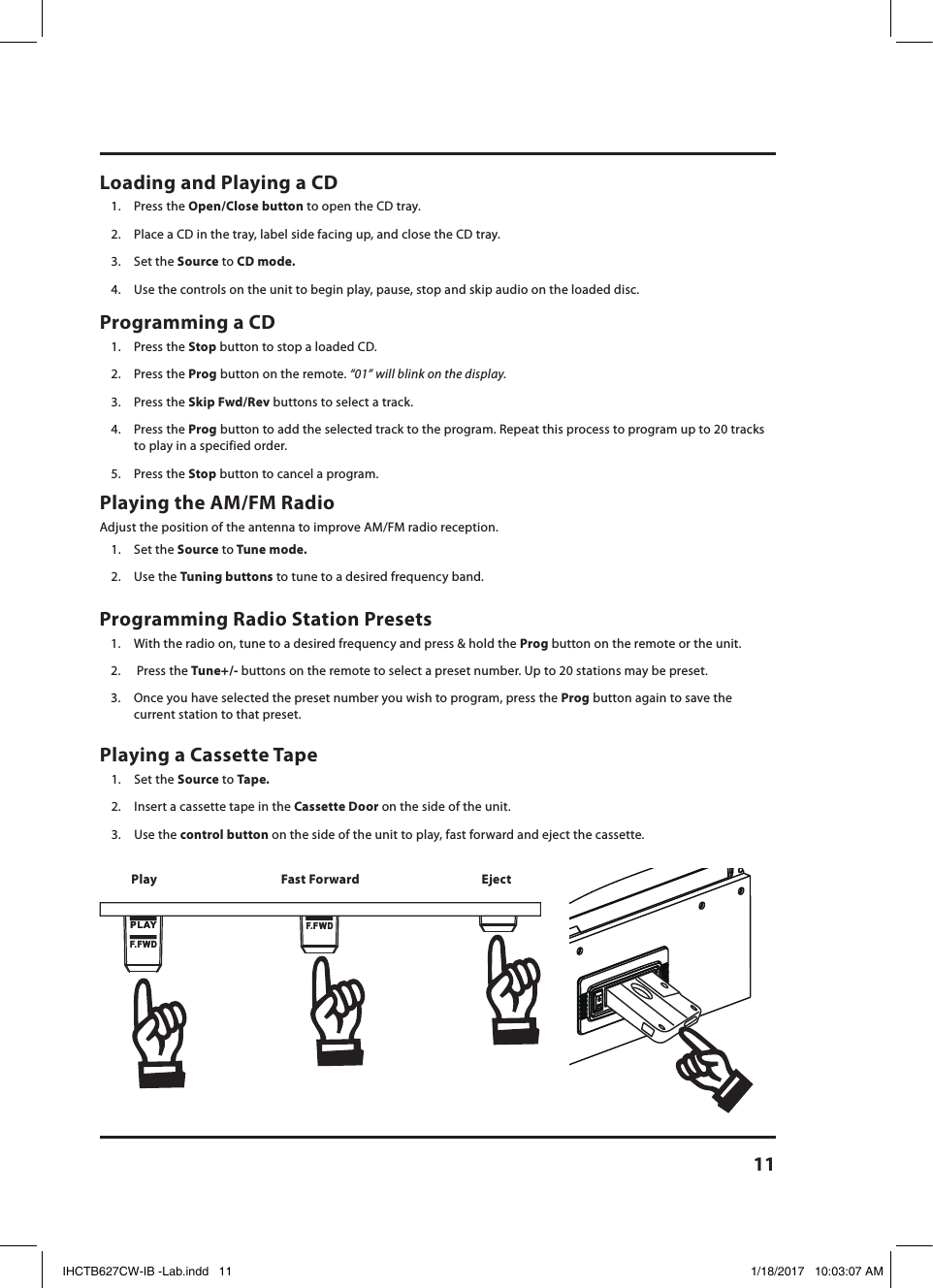 11Playing the AM/FM Radio Adjust the position of the antenna to improve AM/FM radio reception. 1.  Set the Source to Tune mode.2.  Use the Tuning buttons to tune to a desired frequency band.Loading and Playing a CD1.  Press the Open/Close button to open the CD tray. 2.  Place a CD in the tray, label side facing up, and close the CD tray.3.  Set the Source to CD mode.4.  Use the controls on the unit to begin play, pause, stop and skip audio on the loaded disc.Programming a CD 1.  Press the Stop button to stop a loaded CD.2.  Press the Prog button on the remote. “01” will blink on the display.3.  Press the Skip Fwd/Rev buttons to select a track.4.  Press the Prog button to add the selected track to the program. Repeat this process to program up to 20 tracks to play in a specified order.5.  Press the Stop button to cancel a program.PLAYF. FWDPLAYF. FWDF. FWDF. FWDPlaying a Cassette Tape 1.  Set the Source to Tape.2.  Insert a cassette tape in the Cassette Door on the side of the unit.3.  Use the control button on the side of the unit to play, fast forward and eject the cassette.Play EjectFast ForwardProgramming Radio Station Presets 1.  With the radio on, tune to a desired frequency and press &amp; hold the Prog button on the remote or the unit.2.   Press the Tune+/- buttons on the remote to select a preset number. Up to 20 stations may be preset.3.  Once you have selected the preset number you wish to program, press the Prog button again to save the current station to that preset.IHCTB627CW-IB -Lab.indd   11 1/18/2017   10:03:07 AM