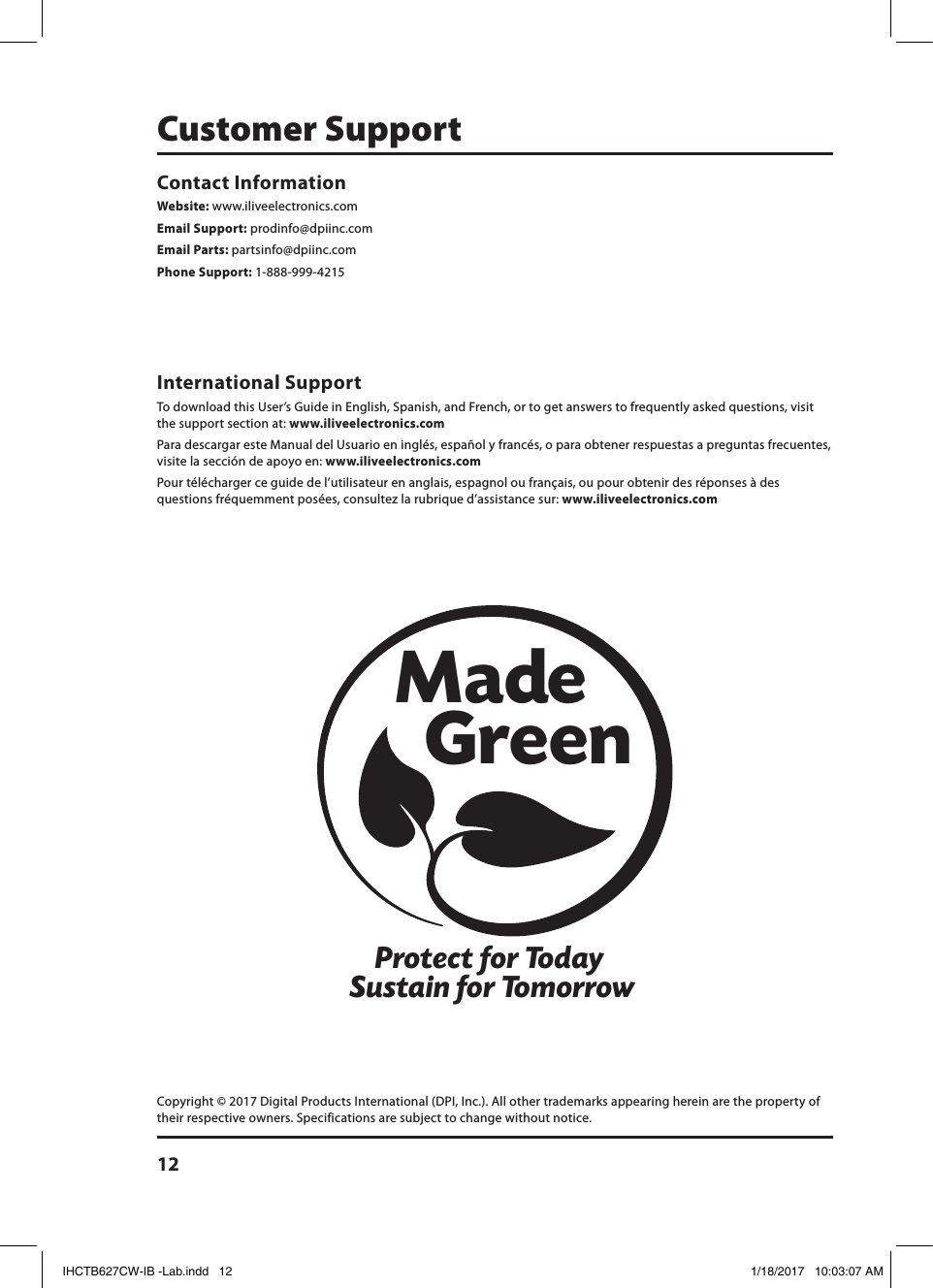 12Protect for Today Sustain for TomorrowMade   GreenInternational Support To download this User’s Guide in English, Spanish, and French, or to get answers to frequently asked questions, visit the support section at: www.iliveelectronics.comPara descargar este Manual del Usuario en inglés, español y francés, o para obtener respuestas a preguntas frecuentes, visite la sección de apoyo en: www.iliveelectronics.comPour télécharger ce guide de l’utilisateur en anglais, espagnol ou français, ou pour obtenir des réponses à des questions fréquemment posées, consultez la rubrique d’assistance sur: www.iliveelectronics.comContact Information Website: www.iliveelectronics.comEmail Support: prodinfo@dpiinc.comEmail Parts: partsinfo@dpiinc.comPhone Support: 1-888-999-4215Customer SupportCopyright © 2017 Digital Products International (DPI, Inc.). All other trademarks appearing herein are the property of their respective owners. Specifications are subject to change without notice.IHCTB627CW-IB -Lab.indd   12 1/18/2017   10:03:07 AM