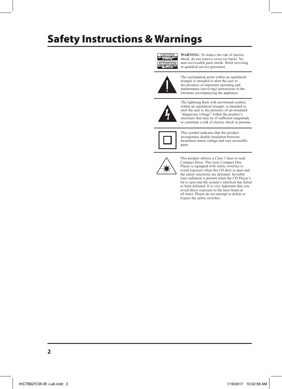 2Safety Instructions &amp; WarningsWARNING: To reduce the risk of electric shock, do not remove cover (or back). No user-serviceable parts inside. Refer servicing to qualied service personnel.ATTENTIONRISQUE D&apos; ÉLECTROCUTIONNE PAS OUVRIRCAUTIONRISK OF ELECTRIC SHOCKDO NOT OPENThe exclamation point within an equilateral triangle is intended to alert the user to the presence of important operating and maintenance (servicing) instructions in the literature accompanying the appliance.This symbol indicates that this product incorporates double insulation between hazardous mains voltage and user accessible parts.The lightning ash with arrowhead symbol, within an equilateral triangle, is intended to alert the user to the presence of un-insulated “dangerous voltage” within the product’s enclosure that may be of sufcient magnitude to constitute a risk of electric shock to persons.This product utilizes a Class 1 laser to read Compact Discs. This laser Compact Disc Player is equipped with safety switches to avoid exposure when the CD door is open and the safety interlocks are defeated. Invisible laser radiation is present when the CD Player’s lid is open and the system’s interlock has failed or been defeated. It is very important that you avoid direct exposure to the laser beam at all times. Please do not attempt to defeat or bypass the safety switches.IHCTB627CW-IB -Lab.indd   2 1/18/2017   10:02:59 AM