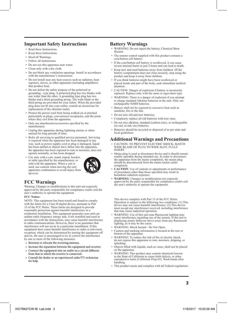 3Important Safety Instructions•  Read these Instructions.•  Keep these Instructions.•  Heed all Warnings.•  Follow all instructions.•  Do not use this apparatus near water.•  Clean only with a dry cloth.•  Do not block any ventilation openings. Install in accordance with the manufacturer’s instructions.•  Do not install near any heat sources such as radiators, heat registers, stoves, or other apparatus (including ampliers) that produce heat.•  Do not defeat the safety purpose of the polarized or grounding - type plug. A polarized plug has two blades with one wider than the other. A grounding type plug has two blades and a third grounding prong. The wide blade or the third prong are provided for your safety. When the provided plug does not t into your outlet, consult an electrician for replacement of the obsolete outlet.•  Protect the power cord from being walked on or pinched particularly at plugs, convenience receptacles, and the point where they exit from the apparatus.•  Only use attachments/accessories specied by the manufacturer. •  Unplug this apparatus during lightning storms or when unused for long periods of time.•  Refer all servicing to qualied service personnel. Servicing is required when the apparatus has been damaged in any way, such as power-supply cord or plug is damaged, liquid has been spilled or objects have fallen into the apparatus, the apparatus has been exposed to rain or moisture, does not operate normally, or has been dropped.•  Use only with a cart, stand, tripod, bracket, or table specied by the manufacturer, or sold with the apparatus. When a cart is used, use caution when moving the cart/apparatus combination to avoid injury from tip-over.FCC Warnings Warning: Changes or modications to this unit not expressly approved by the party responsible for compliance could void the user’s authority to operate the equipment.FCC Notice:NOTE: This equipment has been tested and found to comply with the limits for a Class B digital device, pursuant to Part 15 of the FCC Rules. These limits are designed to provide reasonable protection against harmful interference in a residential installation. This equipment generates uses and can radiate radio frequency energy and, if not installed and used in accordance with the instructions, may cause harmful interference to radio communications. However, there is no guarantee that interference will not occur in a particular installation. If this equipment does cause harmful interference to radio or television reception, which can be determined by turning the equipment off and on, the user is encouraged to try to correct the interference by one or more of the following measures:• Reorientorrelocatethereceivingantenna.• Increasetheseparationbetweentheequipmentandreceiver.• Connecttheequipmentintoanoutletonacircuitdierentfromthattowhichthereceiverisconnected.• Consultthedealeroranexperiencedradio/TVtechnicianforhelp.Battery Warnings •  WARNING: Do not ingest the battery, Chemical Burn Hazard.•  The remote control supplied with this product contains a coin/button cell battery. •  If the coin/button cell battery is swallowed, it can cause severe internal burns in just 2 hours and can lead to death. •  Keep new and used batteries away from children. Iff the battery compartment does not close securely, stop using the product and keep it away from children. •  If you think batteries might have been swallowed or placed inside and part of the body, seek immediate medical attention.•  CAUTION: Danger of explosion if battery is incorrectly replaced. Replace only with the same or equivalent type.•  WARNING: There is a danger of explosion if you attempt to charge standard Alkaline batteries in the unit. Only use rechargeable NiMH batteries.•  Battery shall not be exposed to excessive heat such as sunshine, re or the like.•  Do not mix old and new batteries. •  Completely replace all old batteries with new ones.•  Do not mix alkaline, standard (carbon-zinc), or rechargeable (ni-cad, ni-mh, etc) batteries.•  Batteries should be recycled or disposed of as per state and local guidelines.Additional Warnings and Precautions•  CAUTION: TO PREVENT ELECTRIC SHOCK, MATCH WIDE BLADE OF PLUG TO WIDE SLOT, FULLY INSERT.•  Mains plug is used as disconnect device and it should remain readily operable during intended use. In order to disconnect the apparatus from the mains completely, the mains plug should be disconnected from the mains socket outlet completely. •  CAUTION: Use of controls or adjustments or performance of procedures other than those specied may result in hazardous radiation exposure.• WARNING: Changes or modications not expressly approved by the party responsible for compliance could void the user&apos;s authority to operate the equipment.This device complies with Part 15 of the FCC Rules. Operation is subject to the following two conditions: (1) This device may not cause harmful interference. (2) This device must accept any interference received, including interference that may cause undesired operation.•  WARNING: Use of this unit near uorescent lighting may cause interference regarding use of the remote. If the unit is displaying erratic behavior move away from any uorescent lighting, as it may be the cause.•  WARNING: Shock hazard - Do Not Open.•  Caution and marking information is located at the rear or bottom of the apparatus.•  WARNING: To reduce the risk of re or electric shock, do not expose this apparatus to rain, moisture, dripping, or splashing.•  Objects lled with liquids, such as vases, shall not be placed on the apparatus.•  WARNING: This product may contain chemicals known to the State of California to cause birth defects, or other reproductive harm (California Prop 65). Wash hands after handling.•  This product meets and complies with all Federal regulations.IHCTB627CW-IB -Lab.indd   3 1/18/2017   10:02:59 AM