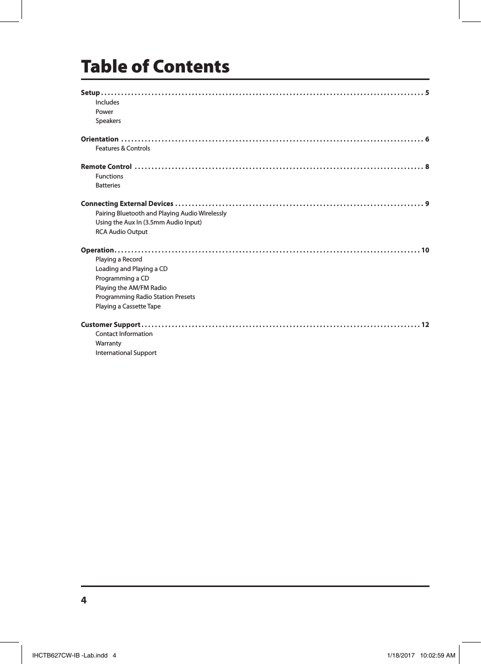 4Table of ContentsSetup . . . . . . . . . . . . . . . . . . . . . . . . . . . . . . . . . . . . . . . . . . . . . . . . . . . . . . . . . . . . . . . . . . . . . . . . . . . . . . . . . . . . . . . . . . . . . . . . 5Includes Power Speakers Orientation  . . . . . . . . . . . . . . . . . . . . . . . . . . . . . . . . . . . . . . . . . . . . . . . . . . . . . . . . . . . . . . . . . . . . . . . . . . . . . . . . . . . . . . . . . . 6Features &amp; ControlsRemote Control  . . . . . . . . . . . . . . . . . . . . . . . . . . . . . . . . . . . . . . . . . . . . . . . . . . . . . . . . . . . . . . . . . . . . . . . . . . . . . . . . . . . . . .  8FunctionsBatteries Connecting External Devices . . . . . . . . . . . . . . . . . . . . . . . . . . . . . . . . . . . . . . . . . . . . . . . . . . . . . . . . . . . . . . . . . . . . . . . . . . 9Pairing Bluetooth and Playing Audio WirelesslyUsing the Aux In (3.5mm Audio Input)RCA Audio OutputOperation . . . . . . . . . . . . . . . . . . . . . . . . . . . . . . . . . . . . . . . . . . . . . . . . . . . . . . . . . . . . . . . . . . . . . . . . . . . . . . . . . . . . . . . . . . . 10Playing a RecordLoading and Playing a CDProgramming a CD Playing the AM/FM RadioProgramming Radio Station Presets Playing a Cassette TapeCustomer Support . . . . . . . . . . . . . . . . . . . . . . . . . . . . . . . . . . . . . . . . . . . . . . . . . . . . . . . . . . . . . . . . . . . . . . . . . . . . . . . . . . . 12Contact Information Warranty International Support IHCTB627CW-IB -Lab.indd   4 1/18/2017   10:02:59 AM