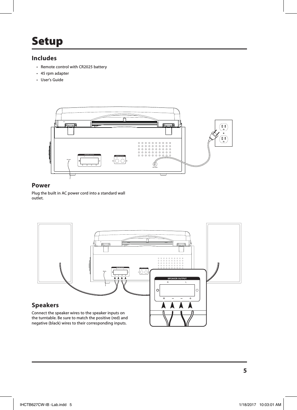 5SetupLRAUDIO OUTPUTLRAUDIO OUTPUTIncludes • Remote control with CR2025 battery• 45 rpm adapter • User&apos;s GuidePower Plug the built in AC power cord into a standard wall outlet. Speakers Connect the speaker wires to the speaker inputs on the turntable. Be sure to match the positive (red) and negative (black) wires to their corresponding inputs.120V~60HzRLSPEAKER OUTPUTFM ANT.LRAUDIO OUTPUTIHCTB627CW-IB -Lab.indd   5 1/18/2017   10:03:01 AM