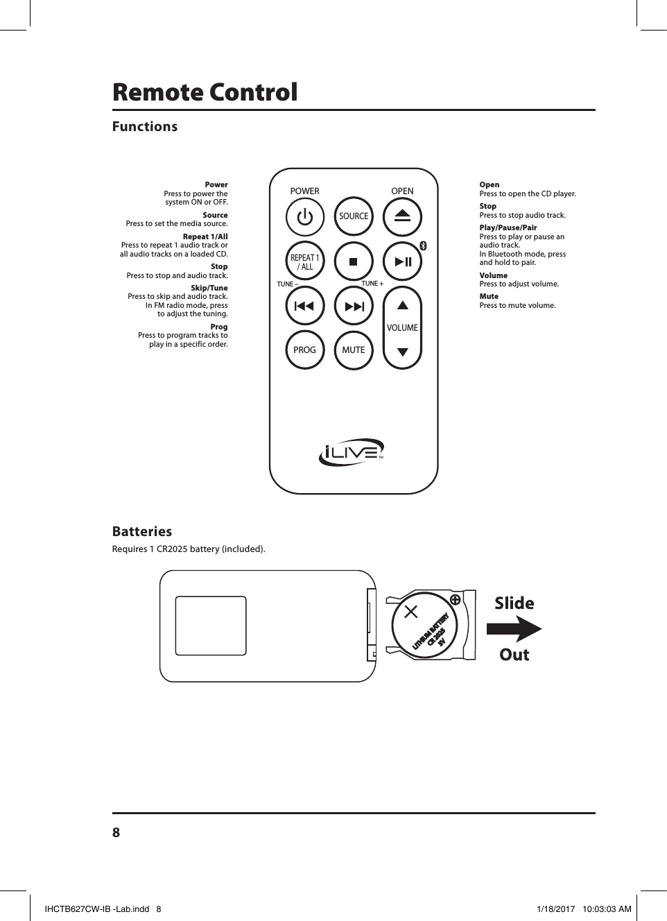 8Remote ControlPOWERSOURCEPROG MUTETUNE +TUNE –REPEAT 1/ ALLVOLUMEOPEN OpenPress to open the CD player.StopPress to stop audio track.Play/Pause/PairPress to play or pause an  audio track.  In Bluetooth mode, press and hold to pair.VolumePress to adjust volume.MutePress to mute volume.PowerPress to power the system ON or OFF.SourcePress to set the media source.Repeat 1/AllPress to repeat 1 audio track or all audio tracks on a loaded CD.StopPress to stop and audio track.Skip/TunePress to skip and audio track. In FM radio mode, press to adjust the tuning.ProgPress to program tracks to play in a specific order.Batteries Requires 1 CR2025 battery (included).FunctionsIHCTB627CW-IB -Lab.indd   8 1/18/2017   10:03:03 AM