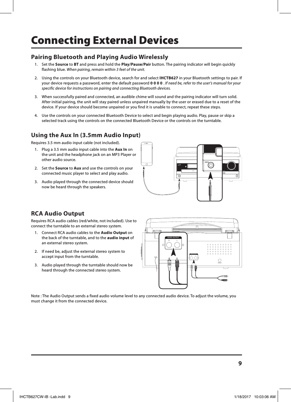 9RCA Audio OutputRequires RCA audio cables (red/white, not included). Use to connect the turntable to an external stereo system.1.  Connect RCA audio cables to the Audio Output on the back of the turntable, and to the audio input of an external stereo system.2.  If need be, adjust the external stereo system to accept input from the turntable.3.  Audio played through the turntable should now be heard through the connected stereo system.Note : The Audio Output sends a fixed audio volume level to any connected audio device. To adjust the volume, you must change it from the connected device.Using the Aux In (3.5mm Audio Input)Requires 3.5 mm audio input cable (not included).1.  Plug a 3.5 mm audio input cable into the Aux In on the unit and the headphone jack on an MP3 Player or other audio source.2.  Set the Source to Aux and use the controls on your connected music player to select and play audio. 3.  Audio played through the connected device should now be heard through the speakers.LRAUDIO OUTPUTLRAUDIO OUTPUTVOLUMEMIN MAX–  TUNE / SKIP  +OPEN / CLOSEREPEAT 1 / ALLPOWERCD PLAYER / AUX INSOURCEVOLUMEMIN MAX–  TUNE / SKIP  +OPEN / CLOSEREPEAT 1 / ALLPOWERCD PLAYER / AUX INSOURCEConnecting External DevicesPairing Bluetooth and Playing Audio Wirelessly1.  Set the Source to BT and press and hold the Play/Pause/Pair button. The pairing indicator will begin quickly flashing blue. When pairing, remain within 3 feet of the unit.2.  Using the controls on your Bluetooth device, search for and select IHCTB627 in your Bluetooth settings to pair. If your device requests a password, enter the default password 0 0 0 0 . If need be, refer to the user’s manual for your specific device for instructions on pairing and connecting Bluetooth devices.3.  When successfully paired and connected, an audible chime will sound and the pairing indicator will turn solid. After initial pairing, the unit will stay paired unless unpaired manually by the user or erased due to a reset of the device. If your device should become unpaired or you find it is unable to connect, repeat these steps.4.  Use the controls on your connected Bluetooth Device to select and begin playing audio. Play, pause or skip a selected track using the controls on the connected Bluetooth Device or the controls on the turntable.IHCTB627CW-IB -Lab.indd   9 1/18/2017   10:03:06 AM