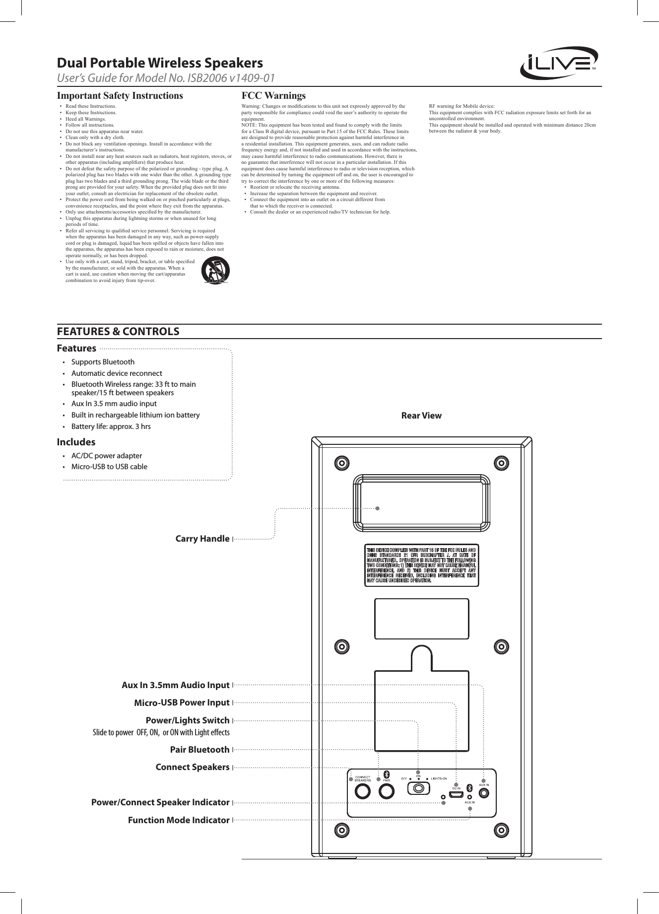 FEATURES &amp; CONTROLSDual Portable Wireless SpeakersUser’s Guide for Model No. ISB2006 v1409-01Features• SupportsBluetooth• Automaticdevicereconnect• BluetoothWirelessrange:33fttomainspeaker/15ftbetweenspeakers• AuxIn3.5mmaudioinput• Builtinrechargeablelithiumionbattery• Batterylife:approx.3hrsIncludes• AC/DCpoweradapter• Micro-USBtoUSBcableRear ViewPower/Lights SwitchSlide to power  OFF, ON,  or ON with Light eectsMicro-USB Power InputCarry HandlePower/Connect Speaker IndicatorConnect SpeakersPair BluetoothFunction Mode IndicatorAux In 3.5mm Audio InputImportant Safety Instructions• ReadtheseInstructions.• KeeptheseInstructions.• HeedallWarnings.• Followallinstructions.• Donotusethisapparatusnearwater.• Cleanonlywithadrycloth.• Donotblockanyventilationopenings.Installinaccordancewiththemanufacturer’sinstructions.• Donotinstallnearanyheatsourcessuchasradiators,heatregisters,stoves,orotherapparatus(includingampliers)thatproduceheat.• Donotdefeatthesafetypurposeofthepolarizedorgrounding-typeplug.Apolarizedplughastwobladeswithonewiderthantheother.Agroundingtypeplughastwobladesandathirdgroundingprong.Thewidebladeorthethirdprongareprovidedforyoursafety.Whentheprovidedplugdoesnottintoyouroutlet,consultanelectricianforreplacementoftheobsoleteoutlet.• Protectthepowercordfrombeingwalkedonorpinchedparticularlyatplugs,conveniencereceptacles,andthepointwheretheyexitfromtheapparatus.• Onlyuseattachments/accessoriesspeciedbythemanufacturer.• Unplugthisapparatusduringlightningstormsorwhenunusedforlongperiodsoftime.• Referallservicingtoqualiedservicepersonnel.Servicingisrequiredwhentheapparatushasbeendamagedinanyway,suchaspower-supplycordorplugisdamaged,liquidhasbeenspilledorobjectshavefallenintotheapparatus,theapparatushasbeenexposedtorainormoisture,doesnotoperatenormally,orhasbeendropped.• Useonlywithacart,stand,tripod,bracket,ortablespeciedbythemanufacturer,orsoldwiththeapparatus.Whenacartisused,usecautionwhenmovingthecart/apparatuscombinationtoavoidinjuryfromtip-over.FCC Warnings Warning:Changesormodicationstothisunitnotexpresslyapprovedbythepartyresponsibleforcompliancecouldvoidtheuser’sauthoritytooperatetheequipment.NOTE:ThisequipmenthasbeentestedandfoundtocomplywiththelimitsforaClassBdigitaldevice,pursuanttoPart15oftheFCCRules.Theselimitsaredesignedtoprovidereasonableprotectionagainstharmfulinterferenceinaresidentialinstallation.Thisequipmentgenerates,uses,andcanradiateradiofrequencyenergyand,ifnotinstalledandusedinaccordancewiththeinstructions,maycauseharmfulinterferencetoradiocommunications.However,thereisnoguaranteethatinterferencewillnotoccurinaparticularinstallation.Ifthisequipmentdoescauseharmfulinterferencetoradioortelevisionreception,whichcanbedeterminedbyturningtheequipmentoffandon,theuserisencouragedtotrytocorrecttheinterferencebyoneormoreofthefollowingmeasures:• Reorientorrelocatethereceivingantenna.• Increasetheseparationbetweentheequipmentandreceiver.• Connecttheequipmentintoanoutletonacircuitdifferentfromthattowhichthereceiverisconnected.• Consultthedealeroranexperiencedradio/TVtechnicianforhelp. RF warning for Mobile device:This equipment complies with FCC radiation exposure limits set forth for an uncontrolled environment. This equipment should be installed and operated with minimum distance 20cm between the radiator &amp; your body.