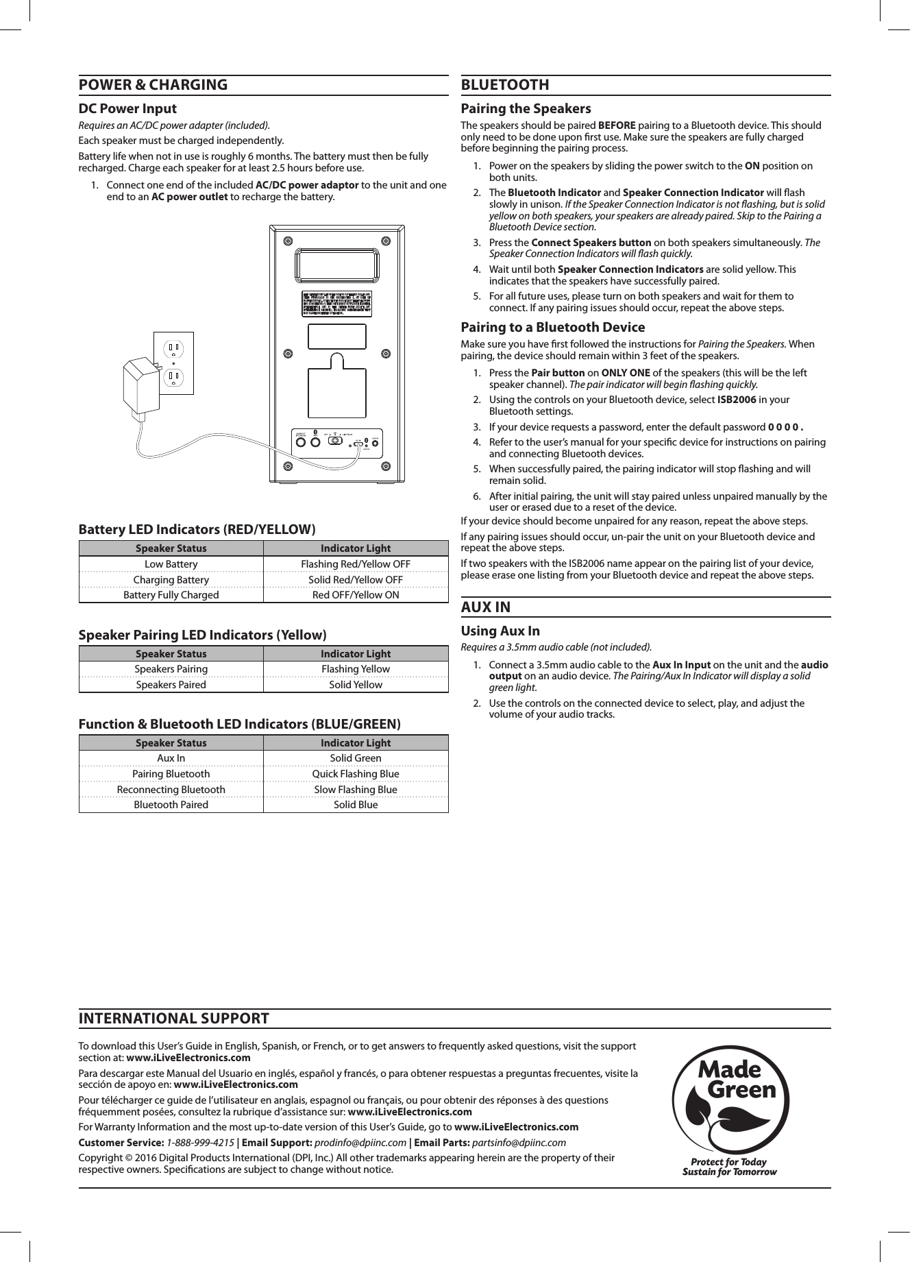 TodownloadthisUser’sGuideinEnglish,Spanish,orFrench,ortogetanswerstofrequentlyaskedquestions,visitthesupportsectionat:www.iLiveElectronics.comParadescargaresteManualdelUsuarioeninglés,españolyfrancés,oparaobtenerrespuestasapreguntasfrecuentes,visitelaseccióndeapoyoen:www.iLiveElectronics.comPourtéléchargerceguidedel’utilisateurenanglais,espagnoloufrançais,oupourobtenirdesréponsesàdesquestionsfréquemmentposées,consultezlarubriqued’assistancesur:www.iLiveElectronics.comForWarrantyInformationandthemostup-to-dateversionofthisUser’sGuide,gotowww.iLiveElectronics.comCustomer Service:1-888-999-4215| Email Support:prodinfo@dpiinc.com| Email Parts:partsinfo@dpiinc.comCopyright©2016DigitalProductsInternational(DPI,Inc.)Allothertrademarksappearinghereinarethepropertyoftheirrespectiveowners.Specicationsaresubjecttochangewithoutnotice.INTERNATIONAL SUPPORTPOWER &amp; CHARGING BLUETOOTHAUX INUsing Aux In Requires a 3.5mm audio cable (not included).1. Connecta3.5mmaudiocabletotheAux InInputontheunitandtheaudio outputonanaudiodevice.The Pairing/Aux In Indicator will display a solid green light.2. Usethecontrolsontheconnecteddevicetoselect,play,andadjustthevolumeofyouraudiotracks.Pairing to a Bluetooth Device MakesureyouhaverstfollowedtheinstructionsforPairing the Speakers. Whenpairing,thedeviceshouldremainwithin3feetofthespeakers.1. PressthePair buttononONLY ONEofthespeakers(thiswillbetheleftspeakerchannel).The pair indicator will begin ashing quickly.2. UsingthecontrolsonyourBluetoothdevice,selectISB2006inyourBluetoothsettings.3. Ifyourdevicerequestsapassword,enterthedefaultpassword0 0 0 0 .4. Refertotheuser’smanualforyourspecicdeviceforinstructionsonpairingandconnectingBluetoothdevices.5. Whensuccessfullypaired,thepairingindicatorwillstopashingandwillremainsolid.6. Afterinitialpairing,theunitwillstaypairedunlessunpairedmanuallybytheuserorerasedduetoaresetofthedevice.Ifyourdeviceshouldbecomeunpairedforanyreason,repeattheabovesteps.Ifanypairingissuesshouldoccur,un-pairtheunitonyourBluetoothdeviceandrepeattheabovesteps.IftwospeakerswiththeISB2006nameappearonthepairinglistofyourdevice,pleaseeraseonelistingfromyourBluetoothdeviceandrepeattheabovesteps.Pairing the SpeakersThespeakersshouldbepairedBEFOREpairingtoaBluetoothdevice.Thisshouldonlyneedtobedoneuponrstuse.Makesurethespeakersarefullychargedbeforebeginningthepairingprocess.1. PoweronthespeakersbyslidingthepowerswitchtotheONpositiononbothunits.2. TheBluetooth IndicatorandSpeaker Connection Indicatorwillashslowlyinunison.If the Speaker Connection Indicator is not ashing, but is solid yellow on both speakers, your speakers are already paired. Skip to the Pairing a Bluetooth Device section.3. PresstheConnect Speakers buttononbothspeakerssimultaneously.The Speaker Connection Indicators will ash quickly.4. WaituntilbothSpeaker Connection Indicatorsaresolidyellow.Thisindicatesthatthespeakershavesuccessfullypaired.5. Forallfutureuses,pleaseturnonbothspeakersandwaitforthemtoconnect.Ifanypairingissuesshouldoccur,repeattheabovesteps.Battery LED Indicators (RED/YELLOW)Function &amp; Bluetooth LED Indicators (BLUE/GREEN)Speaker Pairing LED Indicators (Yellow)Speaker Status Indicator LightLowBattery FlashingRed/YellowOFFChargingBattery SolidRed/YellowOFFBatteryFullyCharged RedOFF/YellowONSpeaker Status Indicator LightAuxIn SolidGreenPairingBluetooth QuickFlashingBlueReconnectingBluetooth SlowFlashingBlueBluetoothPaired SolidBlueSpeaker Status Indicator LightSpeakersPairing FlashingYellowSpeakersPaired SolidYellowDC Power Input Requires an AC/DC power adapter (included).Eachspeakermustbechargedindependently.Batterylifewhennotinuseisroughly6months.Thebatterymustthenbefullyrecharged.Chargeeachspeakerforatleast2.5hoursbeforeuse.1. ConnectoneendoftheincludedAC/DC power adaptortotheunitandoneendtoanAC power outlettorechargethebattery.