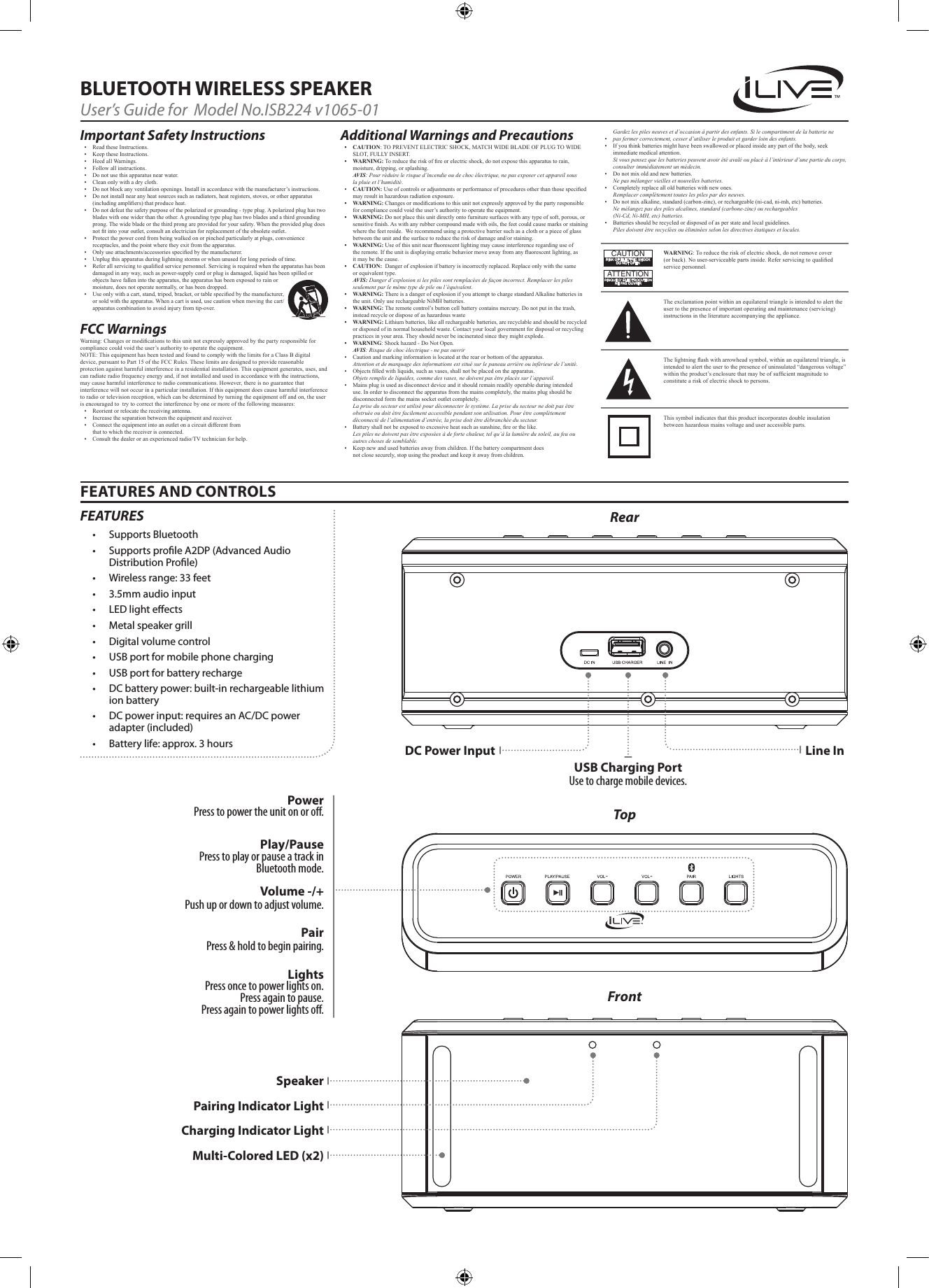 Gardez les piles neuves et d’occasion à partir des enfants. Si le compartiment de la batterie ne• pas fermer correctement, cesser d’utiliser le produit et garder loin des enfants.• Ifyouthinkbatteriesmighthavebeenswallowedorplacedinsideanypartofthebody,seekimmediatemedicalattention.Si vous pensez que les batteries peuvent avoir été avalé ou placé à l’intérieur d’une partie du corps, consulter immédiatement un médecin.• Donotmixoldandnewbatteries.Ne pas mélanger vieilles et nouvelles batteries.• Completelyreplacealloldbatterieswithnewones.Remplacer complètement toutes les piles par des neuves.• Donotmixalkaline,standard(carbon-zinc),orrechargeable(ni-cad,ni-mh,etc)batteries.Ne mélangez pas des piles alcalines, standard (carbone-zinc) ou rechargeables  (Ni-Cd, Ni-MH, etc) batteries.• Batteriesshouldberecycledordisposedofasperstateandlocalguidelines. Piles doivent être recyclées ou éliminées selon les directives étatiques et locales.FEATURES AND CONTROLSBLUETOOTH WIRELESS SPEAKERUser’s Guide for  Model No.ISB224 v1065-01Important Safety Instructions• ReadtheseInstructions.• KeeptheseInstructions.• HeedallWarnings.• Followallinstructions.• Donotusethisapparatusnearwater.• Cleanonlywithadrycloth.• Donotblockanyventilationopenings.Installinaccordancewiththemanufacturer’sinstructions.• Donotinstallnearanyheatsourcessuchasradiators,heatregisters,stoves,orotherapparatus(includingampliers)thatproduceheat.• Donotdefeatthesafetypurposeofthepolarizedorgrounding-typeplug.Apolarizedplughastwobladeswithonewiderthantheother.Agroundingtypeplughastwobladesandathirdgroundingprong.Thewidebladeorthethirdprongareprovidedforyoursafety.Whentheprovidedplugdoesnottintoyouroutlet,consultanelectricianforreplacementoftheobsoleteoutlet.• Protectthepowercordfrombeingwalkedonorpinchedparticularlyatplugs,conveniencereceptacles,andthepointwheretheyexitfromtheapparatus.• Onlyuseattachments/accessoriesspeciedbythemanufacturer.• Unplugthisapparatusduringlightningstormsorwhenunusedforlongperiodsoftime.• Referallservicingtoqualiedservicepersonnel.Servicingisrequiredwhentheapparatushasbeendamagedinanyway,suchaspower-supplycordorplugisdamaged,liquidhasbeenspilledorobjectshavefallenintotheapparatus,theapparatushasbeenexposedtorainormoisture,doesnotoperatenormally,orhasbeendropped.• Useonlywithacart,stand,tripod,bracket,ortablespeciedbythemanufacturer,orsoldwiththeapparatus.Whenacartisused,usecautionwhenmovingthecart/apparatuscombinationtoavoidinjuryfromtip-over.FCC Warnings Warning:Changesormodicationstothisunitnotexpresslyapprovedbythepartyresponsibleforcompliancecouldvoidtheuser’sauthoritytooperatetheequipment.NOTE:ThisequipmenthasbeentestedandfoundtocomplywiththelimitsforaClassBdigitaldevice,pursuanttoPart15oftheFCCRules.Theselimitsaredesignedtoprovidereasonableprotectionagainstharmfulinterferenceinaresidentialinstallation.Thisequipmentgenerates,uses,andcanradiateradiofrequencyenergyand,ifnotinstalledandusedinaccordancewiththeinstructions,maycauseharmfulinterferencetoradiocommunications.However,thereisnoguaranteethatinterferencewillnotoccurinaparticularinstallation.Ifthisequipmentdoescauseharmfulinterferencetoradioortelevisionreception,whichcanbedeterminedbyturningtheequipmentoffandon,theuserisencouragedtotrytocorrecttheinterferencebyoneormoreofthefollowingmeasures:• Reorientorrelocatethereceivingantenna.• Increasetheseparationbetweentheequipmentandreceiver.• Connecttheequipmentintoanoutletonacircuitdifferentfromthattowhichthereceiverisconnected.• Consultthedealeroranexperiencedradio/TVtechnicianforhelp.Additional Warnings and Precautions• CAUTION:TOPREVENTELECTRICSHOCK,MATCHWIDEBLADEOFPLUGTOWIDESLOT,FULLYINSERT.• WARNING:Toreducetheriskofreorelectricshock,donotexposethisapparatustorain,moisture,dripping,orsplashing.AVIS: Pour réduire le risque d’incendie ou de choc électrique, ne pas exposer cet appareil sous la pluie et l’humidité.• CAUTION:Useofcontrolsoradjustmentsorperformanceofproceduresotherthanthosespeciedmayresultinhazardousradiationexposure.• WARNING:Changesormodicationstothisunitnotexpresslyapprovedbythepartyresponsibleforcompliancecouldvoidtheuser’sauthoritytooperatetheequipment.• WARNING:Donotplacethisunitdirectlyontofurnituresurfaceswithanytypeofsoft,porous,orsensitivenish.Aswithanyrubbercompoundmadewithoils,thefeetcouldcausemarksorstainingwherethefeetreside.Werecommendusingaprotectivebarriersuchasaclothorapieceofglassbetweentheunitandthesurfacetoreducetheriskofdamageand/orstaining.• WARNING:Useofthisunitnearuorescentlightingmaycauseinterferenceregardinguseoftheremote.Iftheunitisdisplayingerraticbehaviormoveawayfromanyuorescentlighting,asitmaybethecause.• CAUTION:Dangerofexplosionifbatteryisincorrectlyreplaced.Replaceonlywiththesameorequivalenttype.AVIS: Danger d’explosion si les piles sont remplacées de façon incorrect. Remplacer les piles seulement par le même type de pile ou l’équivalent.• WARNING:ThereisadangerofexplosionifyouattempttochargestandardAlkalinebatteriesintheunit.OnlyuserechargeableNiMHbatteries.• WARNING:Theremotecontrol’sbuttoncellbatterycontainsmercury.Donotputinthetrash,insteadrecycleordisposeofashazardouswaste• WARNING:Lithiumbatteries,likeallrechargeablebatteries,arerecyclableandshouldberecycledordisposedofinnormalhouseholdwaste.Contactyourlocalgovernmentfordisposalorrecyclingpracticesinyourarea.Theyshouldneverbeincineratedsincetheymightexplode.• WARNING:Shockhazard-DoNotOpen.AVIS: Risque de choc électrique - ne pas ouvrir• Cautionandmarkinginformationislocatedattherearorbottomoftheapparatus.Attention et de marquage des informations est situé sur le paneau arrière ou inférieur de l’unité.• Objectslledwithliquids,suchasvases,shallnotbeplacedontheapparatus.Objets remplis de liquides, comme des vases, ne doivent pas être placés sur l’appareil.• Mainsplugisusedasdisconnectdeviceanditshouldremainreadilyoperableduringintendeduse.Inordertodisconnecttheapparatusfromthemainscompletely,themainsplugshouldbedisconnectedformthemainssocketoutletcompletely.La prise du secteur est utilisé pour déconnecter le système. La prise du secteur ne doit pas être obstruée ou doit être facilement accessible pendant son utilisation. Pour être complètement déconnecté de l’alimentation d’entrée, la prise doit être débranchée du secteur.• Batteryshallnotbeexposedtoexcessiveheatsuchassunshine,reorthelike.Les piles ne doivent pas être exposées à de forte chaleur, tel qu’à la lumière du soleil, au feu ou autres choses de semblable.• Keepnewandusedbatteriesawayfromchildren.Ifthebatterycompartmentdoesnotclosesecurely,stopusingtheproductandkeepitawayfromchildren.WARNING:Toreducetheriskofelectricshock,donotremovecover(orback).Nouser-serviceablepartsinside.Referservicingtoqualiedservicepersonnel.ATTENTIONRISQUE D&apos; ÉLECTROCUTIONNE PAS OUVRIRCAUTIONRISK OF ELECTRIC SHOCKDO NOT OPENTheexclamationpointwithinanequilateraltriangleisintendedtoalerttheusertothepresenceofimportantoperatingandmaintenance(servicing)instructionsintheliteratureaccompanyingtheappliance.Thissymbolindicatesthatthisproductincorporatesdoubleinsulationbetweenhazardousmainsvoltageanduseraccessibleparts.Thelightningashwitharrowheadsymbol,withinanequilateraltriangle,isintendedtoalerttheusertothepresenceofuninsulated“dangerousvoltage”withintheproduct’senclosurethatmaybeofsufcientmagnitudetoconstituteariskofelectricshocktopersons.Power Press to power the unit on or o. PairPress &amp; hold to begin pairing.Volume -/+Push up or down to adjust volume.Play/Pause Press to play or pause a track in Bluetooth mode. Lights Press once to power lights on.  Press again to pause.  Press again to power lights o.USB Charging PortUse to charge mobile devices.Line InTopRearFrontDC Power InputPairing Indicator LightCharging Indicator LightMulti-Colored LED (x2)SpeakerFEATURES• SupportsBluetooth• SupportsproleA2DP(AdvancedAudioDistributionProle)• Wirelessrange:33feet• 3.5mmaudioinput• LEDlighteects• Metalspeakergrill• Digitalvolumecontrol• USBportformobilephonecharging• USBportforbatteryrecharge• DCbatterypower:built-inrechargeablelithiumionbattery• DCpowerinput:requiresanAC/DCpoweradapter(included)• Batterylife:approx.3hours