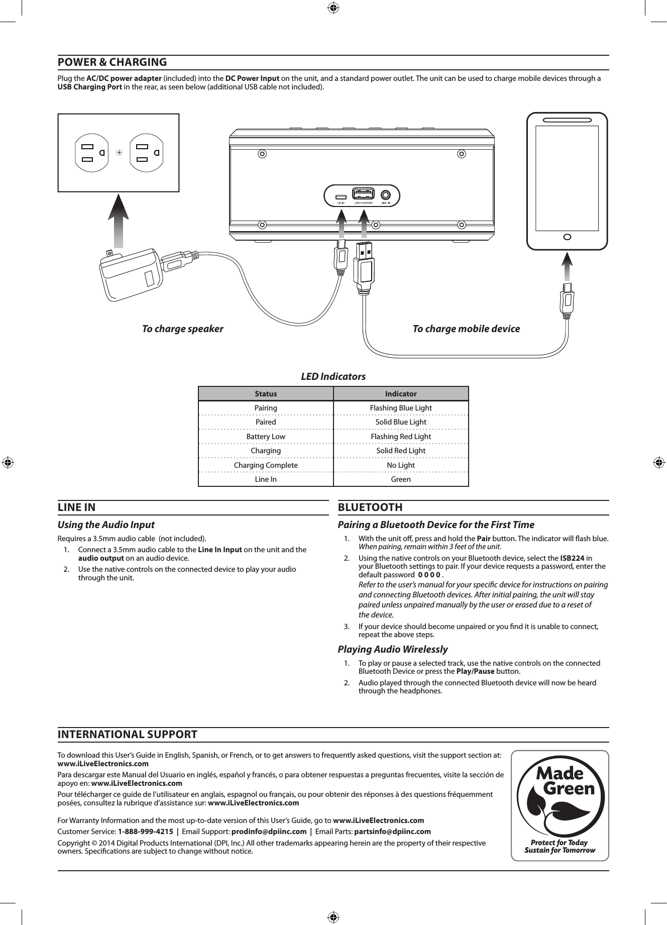 Using the Audio Input Requiresa3.5mmaudiocable(notincluded).1. Connecta3.5mmaudiocabletotheLine InInputontheunitandtheaudio outputonanaudiodevice.2. Usethenativecontrolsontheconnecteddevicetoplayyouraudiothroughtheunit.BLUETOOTHPOWER &amp; CHARGINGPairing a Bluetooth Device for the First Time 1. Withtheunito,pressandholdthePairbutton.Theindicatorwillashblue.When pairing, remain within 3 feet of the unit.2. UsingthenativecontrolsonyourBluetoothdevice,selecttheISB224inyourBluetoothsettingstopair.Ifyourdevicerequestsapassword,enterthedefaultpassword0 0 0 0.Refer to the user’s manual for your specic device for instructions on pairing and connecting Bluetooth devices. After initial pairing, the unit will stay paired unless unpaired manually by the user or erased due to a reset of  the device. 3. Ifyourdeviceshouldbecomeunpairedoryounditisunabletoconnect,repeattheabovesteps.ForWarrantyInformationandthemostup-to-dateversionofthisUser’sGuide,gotowww.iLiveElectronics.com CustomerService:1-888-999-4215  |  EmailSupport: prodinfo@dpiinc.com  |  EmailParts: partsinfo@dpiinc.comCopyright©2014DigitalProductsInternational(DPI,Inc.)Allothertrademarksappearinghereinarethepropertyoftheirrespectiveowners.Specicationsaresubjecttochangewithoutnotice.TodownloadthisUser’sGuideinEnglish,Spanish,orFrench,ortogetanswerstofrequentlyaskedquestions,visitthesupportsectionat:www.iLiveElectronics.comParadescargaresteManualdelUsuarioeninglés,españolyfrancés,oparaobtenerrespuestasapreguntasfrecuentes,visitelaseccióndeapoyoen:www.iLiveElectronics.comPourtéléchargerceguidedel’utilisateurenanglais,espagnoloufrançais,oupourobtenirdesréponsesàdesquestionsfréquemmentposées,consultezlarubriqued’assistancesur:www.iLiveElectronics.comINTERNATIONAL SUPPORTProtect for Today Sustain for TomorrowMade   GreenLINE INLED IndicatorsTo charge speaker To charge mobile devicePlaying Audio Wirelessly 1. Toplayorpauseaselectedtrack,usethenativecontrolsontheconnectedBluetoothDeviceorpressthePlay/Pause button.2. AudioplayedthroughtheconnectedBluetoothdevicewillnowbeheardthroughtheheadphones.Status IndicatorPairing FlashingBlueLightPaired SolidBlueLightBatteryLow FlashingRedLightCharging SolidRedLightChargingComplete NoLightLineIn GreenPlugtheAC/DC power adapter(included)intotheDC Power Inputontheunit,andastandardpoweroutlet.TheunitcanbeusedtochargemobiledevicesthroughaUSB Charging Portintherear,asseenbelow(additionalUSBcablenotincluded).