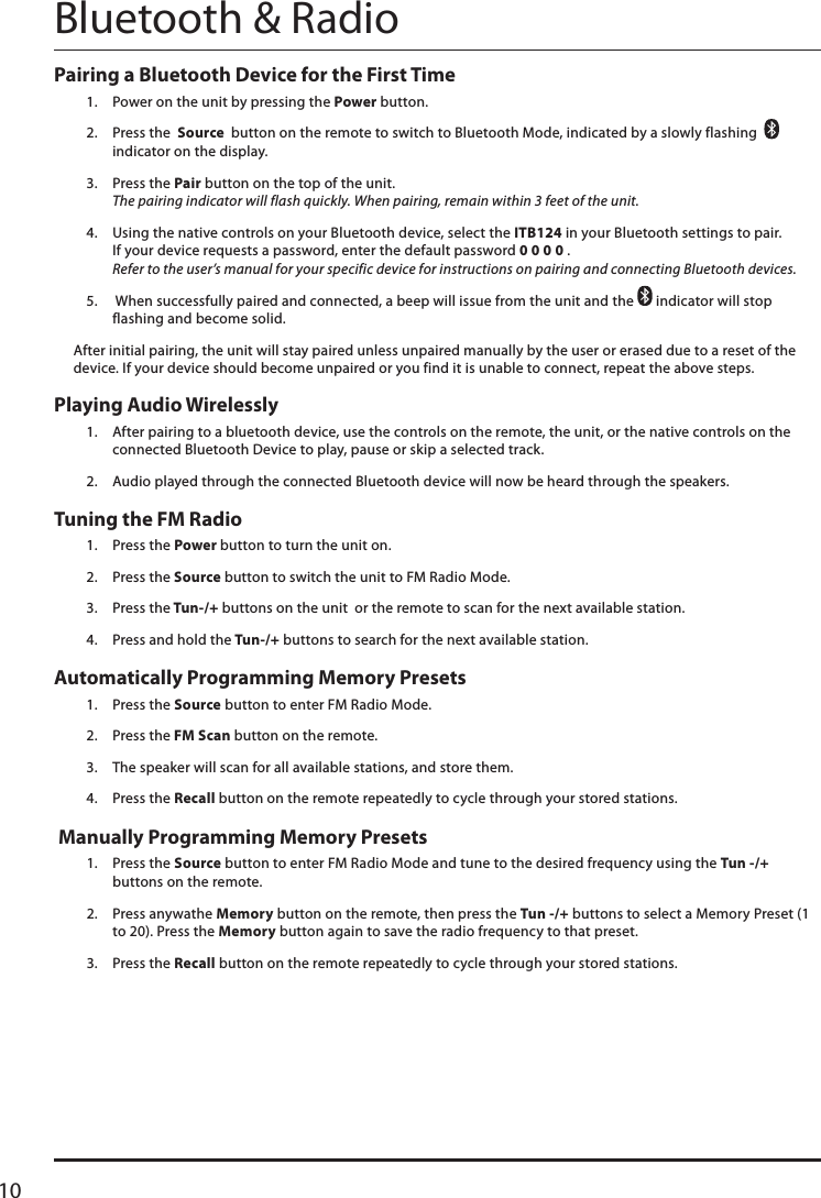 10Pairing a Bluetooth Device for the First Time 1.  Power on the unit by pressing the Power button. 2.  Press the  Source  button on the remote to switch to Bluetooth Mode, indicated by a slowly flashing     indicator on the display.3.  Press the Pair button on the top of the unit.  The pairing indicator will flash quickly. When pairing, remain within 3 feet of the unit.4.  Using the native controls on your Bluetooth device, select the ITB124 in your Bluetooth settings to pair. If your device requests a password, enter the default password 0 0 0 0 .  Refer to the user’s manual for your specific device for instructions on pairing and connecting Bluetooth devices.5.   When successfully paired and connected, a beep will issue from the unit and the   indicator will stop flashing and become solid.After initial pairing, the unit will stay paired unless unpaired manually by the user or erased due to a reset of the device. If your device should become unpaired or you find it is unable to connect, repeat the above steps.Playing Audio Wirelessly1.  After pairing to a bluetooth device, use the controls on the remote, the unit, or the native controls on the connected Bluetooth Device to play, pause or skip a selected track.2.  Audio played through the connected Bluetooth device will now be heard through the speakers.  Bluetooth &amp; RadioAutomatically Programming Memory Presets 1.  Press the Source button to enter FM Radio Mode.2.  Press the FM Scan button on the remote.3.  The speaker will scan for all available stations, and store them.4.  Press the Recall button on the remote repeatedly to cycle through your stored stations.Tuning the FM Radio 1.  Press the Power button to turn the unit on.2.  Press the Source button to switch the unit to FM Radio Mode.3.  Press the Tun-/+ buttons on the unit  or the remote to scan for the next available station.4.  Press and hold the Tun-/+ buttons to search for the next available station.  Manually Programming Memory Presets 1.  Press the Source button to enter FM Radio Mode and tune to the desired frequency using the Tun -/+ buttons on the remote.2.  Press anywathe Memory button on the remote, then press the Tun -/+ buttons to select a Memory Preset (1 to 20). Press the Memory button again to save the radio frequency to that preset.3.  Press the Recall button on the remote repeatedly to cycle through your stored stations.