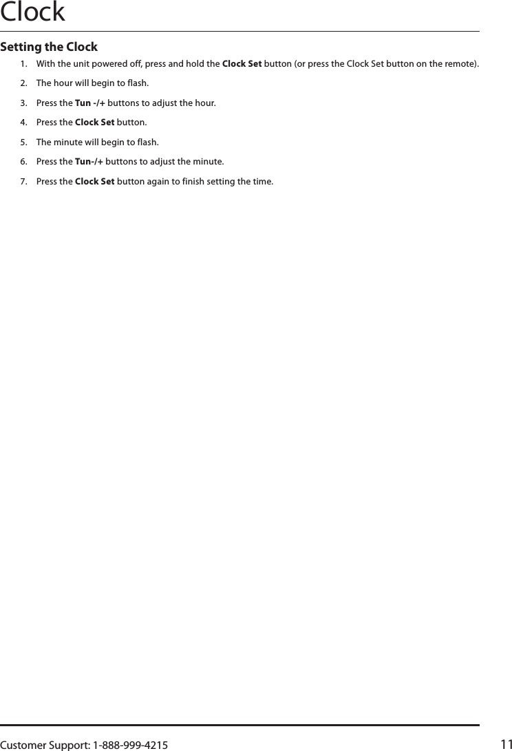 Customer Support: 1-888-999-4215 11ClockSetting the Clock 1.  With the unit powered off, press and hold the Clock Set button (or press the Clock Set button on the remote).2.  The hour will begin to flash.3.  Press the Tun -/+ buttons to adjust the hour.4.  Press the Clock Set button.5.  The minute will begin to flash.6.  Press the Tun-/+ buttons to adjust the minute.7.  Press the Clock Set button again to finish setting the time.