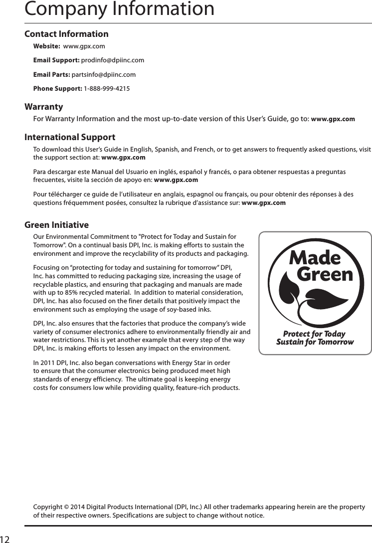 12Green Initiative Our Environmental Commitment to &quot;Protect for Today and Sustain for Tomorrow&quot;. On a continual basis DPI, Inc. is making efforts to sustain the environment and improve the recyclability of its products and packaging.   Focusing on “protecting for today and sustaining for tomorrow” DPI, Inc. has committed to reducing packaging size, increasing the usage of recyclable plastics, and ensuring that packaging and manuals are made with up to 85% recycled material.  In addition to material consideration, DPI, Inc. has also focused on the finer details that positively impact the environment such as employing the usage of soy-based inks. DPI, Inc. also ensures that the factories that produce the company’s wide variety of consumer electronics adhere to environmentally friendly air and water restrictions. This is yet another example that every step of the way DPI, Inc. is making efforts to lessen any impact on the environment.In 2011 DPI, Inc. also began conversations with Energy Star in order to ensure that the consumer electronics being produced meet high standards of energy efficiency.  The ultimate goal is keeping energy costs for consumers low while providing quality, feature-rich products.International Support To download this User’s Guide in English, Spanish, and French, or to get answers to frequently asked questions, visit the support section at: www.gpx.comPara descargar este Manual del Usuario en inglés, español y francés, o para obtener respuestas a preguntas frecuentes, visite la sección de apoyo en: www.gpx.comPour télécharger ce guide de l’utilisateur en anglais, espagnol ou français, ou pour obtenir des réponses à des questions fréquemment posées, consultez la rubrique d’assistance sur: www.gpx.comContact Information Website:  www.gpx.comEmail Support: prodinfo@dpiinc.comEmail Parts: partsinfo@dpiinc.comPhone Support: 1-888-999-4215Warranty For Warranty Information and the most up-to-date version of this User’s Guide, go to: www.gpx.comCompany InformationProtect for Today Sustain for TomorrowMade   GreenCopyright © 2014 Digital Products International (DPI, Inc.) All other trademarks appearing herein are the property of their respective owners. Specifications are subject to change without notice.