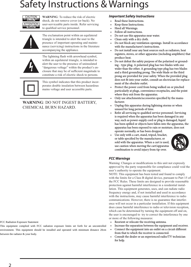 2Safety Instructions &amp; WarningsImportant Safety Instructions•  Read these Instructions.•  Keep these Instructions.•  Heed all Warnings.•  Follow all instructions.•  Do not use this apparatus near water.•  Clean only with a dry cloth.•  Do not block any ventilation openings. Install in accordance with the manufacturer’s instructions.•  Do not install near any heat sources such as radiators, heat registers, stoves, or other apparatus (including ampliers) that produce heat.•  Do not defeat the safety purpose of the polarized or ground-ing - type plug. A polarized plug has two blades with one wider than the other. A grounding type plug has two blades and a third grounding prong. e wide blade or the third prong are provided for your safety. When the provided plug does not t into your outlet, consult an electrician for replace-ment of the obsolete outlet.•  Protect the power cord from being walked on or pinched particularly at plugs, convenience receptacles, and the point where they exit from the apparatus.•  Only use attachments/accessories specied by the manu-facturer. •  Unplug this apparatus during lightning storms or when unused for long periods of time.•  Refer all servicing to qualied service personnel. Servicing is required when the apparatus has been damaged in any way, such as power-supply cord or plug is damaged, liquid has been spilled or objects have fallen into the apparatus, the apparatus has been exposed to rain or moisture, does not operate normally, or has been dropped.•  Use only with a cart, stand, tripod, bracket, or table specied by the manufacturer, or sold with the apparatus. When a cart is used, use caution when moving the cart/apparatus combination to avoid injury from tip-over.FCC Warnings --•  Reorient or relocate the receiving antenna.•  Increase the separation between the equipment and receiver.•  Connect the equipment into an outlet on a circuit dierent from that to which the receiver is connected.•  Consult the dealer or an experienced radio/TV technician for help.WarningWarningATTENTIONRISQUE D&apos; ÉLECTROCUTIONNE PAS OUVRIRCAUTIONRISK OF ELECTRIC SHOCKDO NOT OPEN--- FCC Radiation Exposure Statement This equipment complied with FCC radiation exposure limits set forth for an uncontrolled environment. This equipment should be installed and operated with minimum distance 20cm between the radiator &amp; your body. 