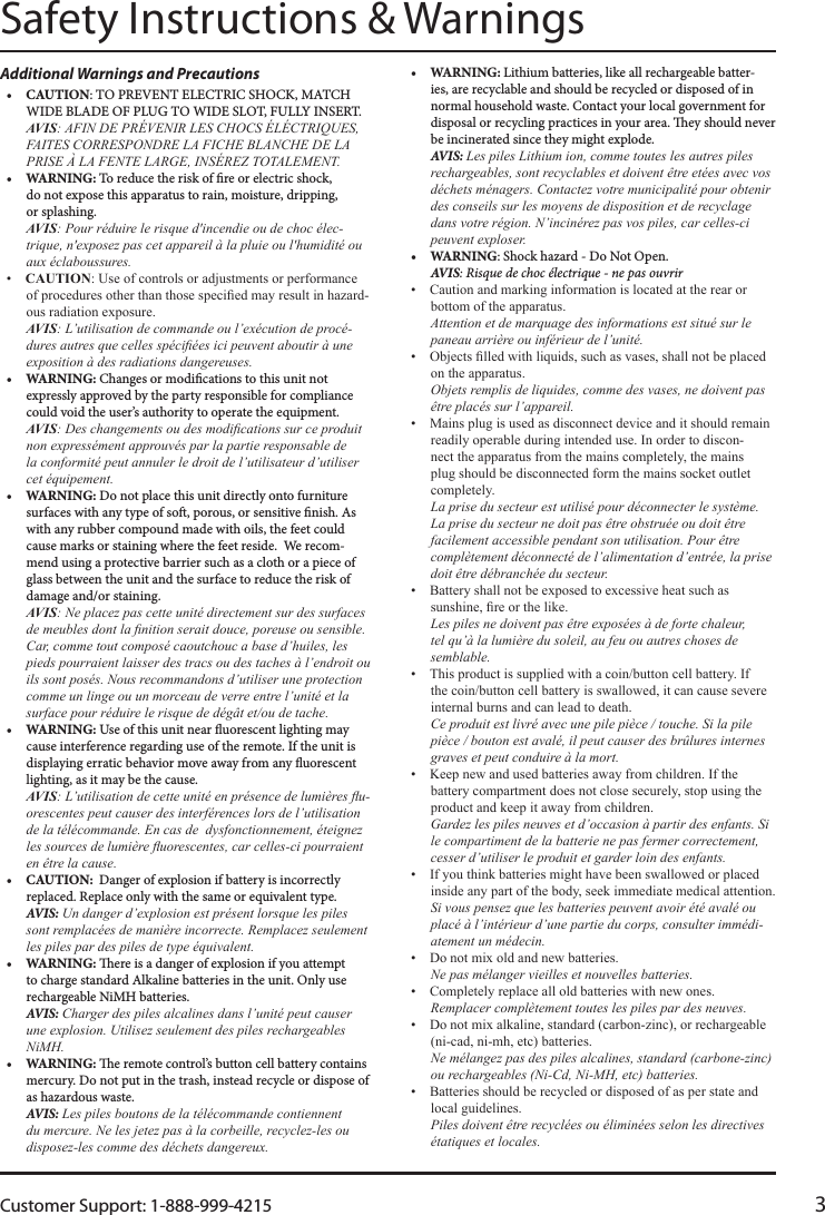 Customer Support: 1-888-999-4215 3Safety Instructions &amp; WarningsAdditional Warnings and Precautions•  CAUTION: TO PREVENT ELECTRIC SHOCK, MATCH WIDE BLADE OF PLUG TO WIDE SLOT, FULLY INSERT. Avis: AFIN DE PRÉVENIR LES CHOCS ÉLÉCTRIQUES, FAITES CORRESPONDRE LA FICHE BLANCHE DE LA PRISE À LA FENTE LARGE, INSÉREZ TOTALEMENT.•  WARNING: To reduce the risk of re or electric shock,  do not expose this apparatus to rain, moisture, dripping,  or splashing. Avis: Pour réduire le risque d&apos;incendie ou de choc élec-trique, n&apos;exposez pas cet appareil à la pluie ou l&apos;humidité ou aux éclaboussures. CaUTiOn- Avis: L’utilisation de commande ou l’exécution de procé-dures autres que celles spéciées ici peuvent aboutir à une exposition à des radiations dangereuses.•  WARNING: Changes or modications to this unit not expressly approved by the party responsible for compliance could void the user’s authority to operate the equipment. Avis: Des changements ou des modications sur ce produit non expressément approuvés par la partie responsable de  la conformité peut annuler le droit de l’utilisateur d’utiliser cet équipement.•  WARNING: Do not place this unit directly onto furniture surfaces with any type of so, porous, or sensitive nish. As with any rubber compound made with oils, the feet could cause marks or staining where the feet reside. We recom-mend using a protective barrier such as a cloth or a piece of glass between the unit and the surface to reduce the risk of damage and/or staining. Avis: Ne placez pas cette unité directement sur des surfaces de meubles dont la nition serait douce, poreuse ou sensible. Car, comme tout composé caoutchouc a base d’huiles, les pieds pourraient laisser des tracs ou des taches à l’endroit ou ils sont posés. Nous recommandons d’utiliser une protection comme un linge ou un morceau de verre entre l’unité et la surface pour réduire le risque de dégât et/ou de tache.•  WARNING: Use of this unit near uorescent lighting may cause interference regarding use of the remote. If the unit is displaying erratic behavior move away from any uorescent lighting, as it may be the cause. Avis: L’utilisation de cette unité en présence de lumières u-orescentes peut causer des interférences lors de l’utilisation de la télécommande. En cas de  dysfonctionnement, éteignez les sources de lumière uorescentes, car celles-ci pourraient en être la cause.•  CAUTION:  Danger of explosion if battery is incorrectly replaced. Replace only with the same or equivalent type. AVIS: Un danger d’explosion est présent lorsque les piles sont remplacées de manière incorrecte. Remplacez seulement les piles par des piles de type équivalent.•  WARNING: ere is a danger of explosion if you attempt to charge standard Alkaline batteries in the unit. Only use rechargeable NiMH batteries. AVIS: Charger des piles alcalines dans l’unité peut causer une explosion. Utilisez seulement des piles rechargeables NiMH.•  WARNING: e remote control’s button cell battery contains mercury. Do not put in the trash, instead recycle or dispose of as hazardous waste. AVIS: Les piles boutons de la télécommande contiennent du mercure. Ne les jetez pas à la corbeille, recyclez-les ou disposez-les comme des déchets dangereux.•  WARNING: Lithium batteries, like all rechargeable batter-ies, are recyclable and should be recycled or disposed of in normal household waste. Contact your local government for disposal or recycling practices in your area. ey should never be incinerated since they might explode. AVIS: Les piles Lithium ion, comme toutes les autres piles rechargeables, sont recyclables et doivent être etées avec vos déchets ménagers. Contactez votre municipalité pour obtenir des conseils sur les moyens de disposition et de recyclage dans votre région. N’incinérez pas vos piles, car celles-ci peuvent exploser.•  WARNING: Shock hazard - Do Not Open. AVIS: Risque de choc électrique - ne pas ouvrir  Attention et de marquage des informations est situé sur le paneau arrière ou inférieur de l’unité.  Objets remplis de liquides, comme des vases, ne doivent pas être placés sur l’appareil. - La prise du secteur est utilisé pour déconnecter le système. La prise du secteur ne doit pas être obstruée ou doit être facilement accessible pendant son utilisation. Pour être complètement déconnecté de l’alimentation d’entrée, la prise doit être débranchée du secteur.  Les piles ne doivent pas être exposées à de forte chaleur, tel qu’à la lumière du soleil, au feu ou autres choses de semblable.  Ce produit est livré avec une pile pièce / touche. Si la pile pièce / bouton est avalé, il peut causer des brûlures internes graves et peut conduire à la mort.  Gardez les piles neuves et d’occasion à partir des enfants. Si le compartiment de la batterie ne pas fermer correctement, cesser d’utiliser le produit et garder loin des enfants.  Si vous pensez que les batteries peuvent avoir été avalé ou placé à l’intérieur d’une partie du corps, consulter immédi-atement un médecin.  Ne pas mélanger vieilles et nouvelles batteries.  Remplacer complètement toutes les piles par des neuves.  Ne mélangez pas des piles alcalines, standard (carbone-zinc) ou rechargeables (Ni-Cd, Ni-MH, etc) batteries.  Piles doivent être recyclées ou éliminées selon les directives étatiques et locales.