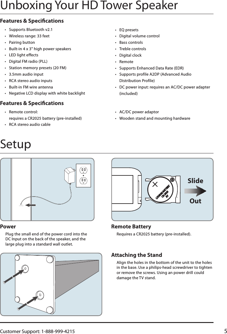 Customer Support: 1-888-999-4215 5AC 120V ~ 60HzAUX INFM ANT.LINE INLRLITHIUM BAT TERYCR 20253VOutSlideRemote BatteryRequires a CR2025 battery (pre-installed).Power Plug the small end of the power cord into the  DC Input on the back of the speaker, and the  large plug into a standard wall outlet.Unboxing Your HD Tower SpeakerSetupFeatures &amp; Specications• Supports Bluetooth v2.1• Wireless range: 33 feet• Pairing button• Built-in 4 x 3&quot; high power speakers• LED light effects• Digital FM radio (PLL)• Station memory presets (20 FM)• 3.5mm audio input• RCA stereo audio inputs• Built-in FM wire antenna • Negative LCD display with white backlight• EQ presets• Digital volume control• Bass controls• Treble controls• Digital clock• Remote• Supports Enhanced Data Rate (EDR)• Supports profile A2DP (Advanced Audio Distribution Profile)• DC power input: requires an AC/DC power adapter (included)Features &amp; Specications• Remote control:  requires a CR2025 battery (pre-installed)• RCA stereo audio cable• AC/DC power adaptor• Wooden stand and mounting hardwareAttaching the Stand Align the holes in the bottom of the unit to the holes in the base. Use a philips-head screwdriver to tighten or remove the screws. Using an power drill could damage the TV stand.