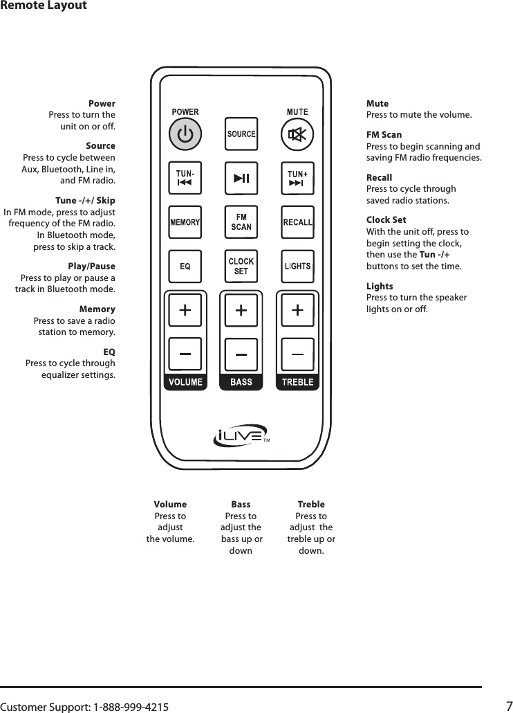 Customer Support: 1-888-999-4215 7Remote LayoutVolume Press to adjust  the volume. Bass Press to adjust the  bass up or downTreble Press to adjust  the treble up or down. Power Press to turn the  unit on or off. Source Press to cycle between  Aux, Bluetooth, Line in,  and FM radio.Tune -/+/ Skip In FM mode, press to adjust frequency of the FM radio.  In Bluetooth mode,  press to skip a track.Play/Pause Press to play or pause a track in Bluetooth mode.Memory Press to save a radio  station to memory.EQ Press to cycle through equalizer settings. Mute Press to mute the volume. FM Scan Press to begin scanning and saving FM radio frequencies.Recall Press to cycle through  saved radio stations.Clock Set With the unit off, press to begin setting the clock, then use the Tun -/+ buttons to set the time.Lights Press to turn the speaker lights on or off.