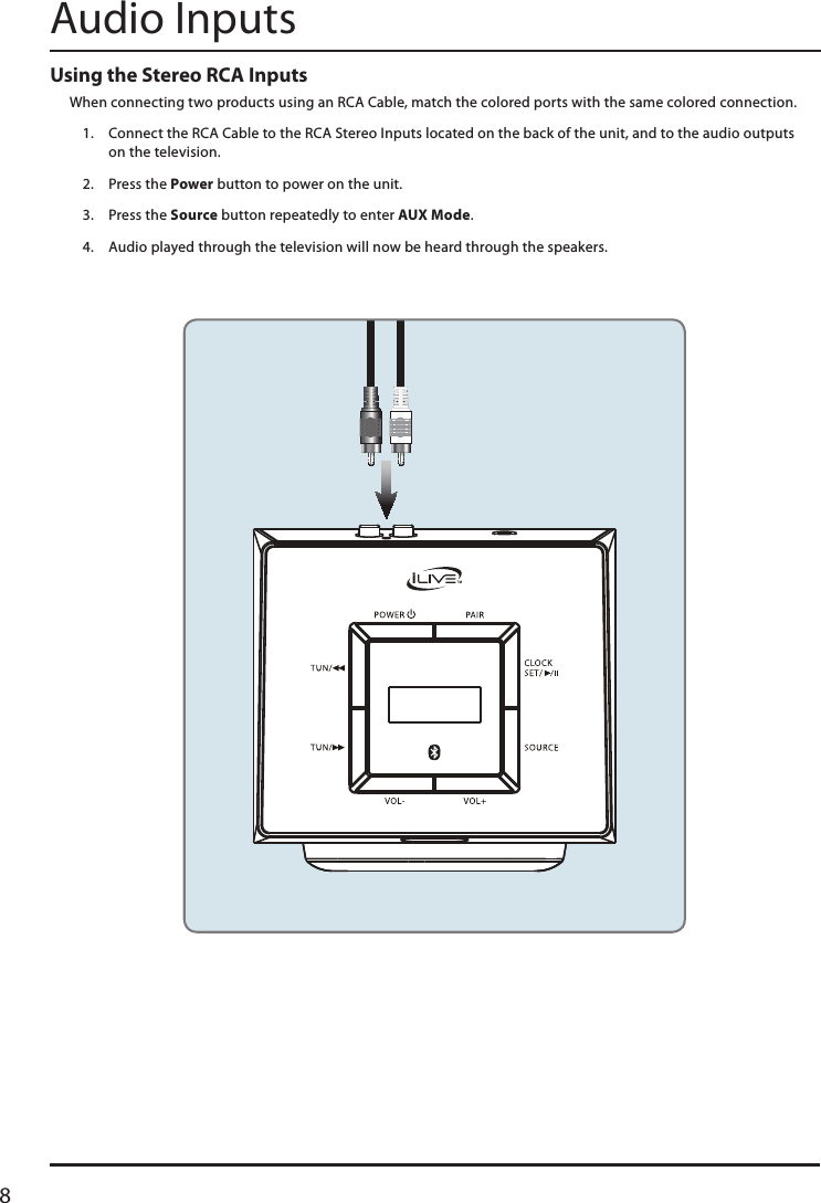 8Audio InputsUsing the Stereo RCA Inputs When connecting two products using an RCA Cable, match the colored ports with the same colored connection.1.  Connect the RCA Cable to the RCA Stereo Inputs located on the back of the unit, and to the audio outputs  on the television.2.  Press the Power button to power on the unit.3.  Press the Source button repeatedly to enter AUX Mode.4.  Audio played through the television will now be heard through the speakers.