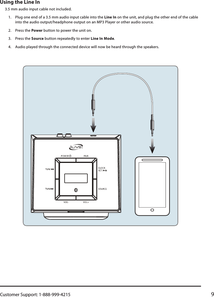 Customer Support: 1-888-999-4215 9Using the Line In 3.5 mm audio input cable not included.1.  Plug one end of a 3.5 mm audio input cable into the Line In on the unit, and plug the other end of the cable into the audio output/headphone output on an MP3 Player or other audio source.2.  Press the Power button to power the unit on.3.  Press the Source button repeatedly to enter Line In Mode.4.  Audio played through the connected device will now be heard through the speakers.