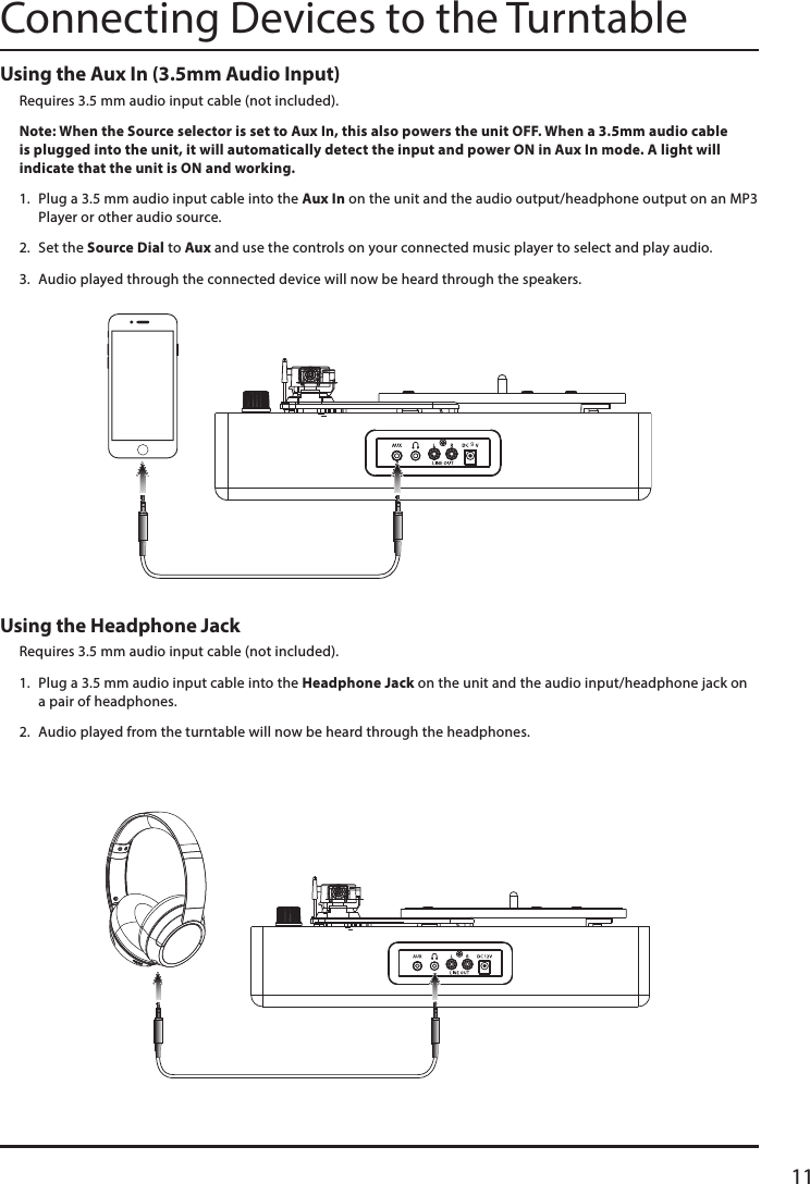 11Using the Aux In (3.5mm Audio Input)Requires 3.5 mm audio input cable (not included). Note: When the Source selector is set to Aux In, this also powers the unit OFF. When a 3.5mm audio cable is plugged into the unit, it will automatically detect the input and power ON in Aux In mode. A light will indicate that the unit is ON and working. 1.  Plug a 3.5 mm audio input cable into the Aux In on the unit and the audio output/headphone output on an MP3 Player or other audio source. 2.  Set the Source Dial to Aux and use the controls on your connected music player to select and play audio. 3.  Audio played through the connected device will now be heard through the speakers.Using the Headphone JackRequires 3.5 mm audio input cable (not included).1.  Plug a 3.5 mm audio input cable into the Headphone Jack on the unit and the audio input/headphone jack on a pair of headphones. 2.  Audio played from the turntable will now be heard through the headphones.Connecting Devices to the Turntable9