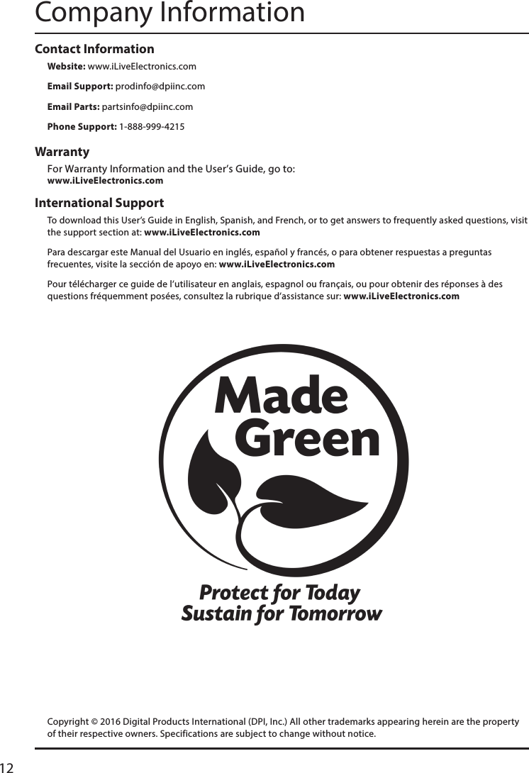 12International Support To download this User’s Guide in English, Spanish, and French, or to get answers to frequently asked questions, visit the support section at: www.iLiveElectronics.comPara descargar este Manual del Usuario en inglés, español y francés, o para obtener respuestas a preguntas frecuentes, visite la sección de apoyo en: www.iLiveElectronics.comPour télécharger ce guide de l’utilisateur en anglais, espagnol ou français, ou pour obtenir des réponses à des questions fréquemment posées, consultez la rubrique d’assistance sur: www.iLiveElectronics.comContact Information Website: www.iLiveElectronics.comEmail Support: prodinfo@dpiinc.comEmail Parts: partsinfo@dpiinc.comPhone Support: 1-888-999-4215Warranty For Warranty Information and the User’s Guide, go to:   www.iLiveElectronics.comCompany InformationCopyright © 2016 Digital Products International (DPI, Inc.) All other trademarks appearing herein are the property of their respective owners. Specifications are subject to change without notice.