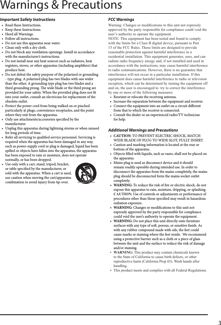 3FCC Warnings Warning: Changes or modications to this unit not expressly approved by the party responsible for compliance could void the user’s authority to operate the equipment.NOTE: This equipment has been tested and found to comply with the limits for a Class B digital device, pursuant to Part 15 of the FCC Rules. These limits are designed to provide reasonable protection against harmful interference in a residential installation. This equipment generates, uses, and can radiate radio frequency energy and, if not installed and used in accordance with the instructions, may cause harmful interference to radio communications. However, there is no guarantee that interference will not occur in a particular installation. If this equipment does cause harmful interference to radio or television reception, which can be determined by turning the equipment off and on, the user is encouraged to  try to correct the interference by one or more of the following measures:• Reorientorrelocatethereceivingantenna.• Increasetheseparationbetweentheequipmentandreceiver.• Connecttheequipmentintoanoutletonacircuitdierentfromthattowhichthereceiverisconnected.• Consultthedealeroranexperiencedradio/TVtechnicianforhelp.Additional Warnings and Precautions• CAUTION:TOPREVENTELECTRICSHOCK,MATCHWIDEBLADEOFPLUGTOWIDESLOT,FULLYINSERT.• Cautionandmarkinginformationislocatedattherearorbottomoftheapparatus.• Objectslledwithliquids,suchasvases,shallnotbeplacedontheapparatus.• Mainsplugisusedasdisconnectdeviceanditshouldremainreadilyoperableduringintendeduse.Inordertodisconnecttheapparatusfromthemainscompletely,themainsplugshouldbedisconnectedformthemainssocketoutletcompletely.• WARNING:Toreducetheriskofreorelectricshock,donotexposethisapparatustorain,moisture,dripping,orsplashing.CAUTION:Useofcontrolsoradjustmentsorperformanceofproceduresotherthanthosespeciedmayresultinhazardousradiationexposure.• WARNING:Changesormodicationstothisunitnotexpresslyapprovedbythepartyresponsibleforcompliancecouldvoidtheuser’sauthoritytooperatetheequipment.• WARNING:Donotplacethisunitdirectlyontofurnituresurfaceswithanytypeofso,porous,orsensitivenish.Aswithanyrubbercompoundmadewithoils,thefeetcouldcausemarksorstainingwherethefeetreside.Werecommendusingaprotectivebarriersuchasaclothorapieceofglassbetweentheunitandthesurfacetoreducetheriskofdamageand/orstaining.•  WARNING: This product may contain chemicals known to the State of California to cause birth defects, or other reproductive harm (California Prop 65). Wash hands after handling.•  This product meets and complies with all Federal Regulations.Important Safety Instructions• ReadtheseInstructions.• KeeptheseInstructions.• HeedallWarnings.• Followallinstructions.• Donotusethisapparatusnearwater.• Cleanonlywithadrycloth.• Donotblockanyventilationopenings.Installinaccordancewiththemanufacturer’sinstructions.• Donotinstallnearanyheatsourcessuchasradiators,heatregisters,stoves,orotherapparatus(includingampliers)thatproduceheat.• Donotdefeatthesafetypurposeofthepolarizedorgrounding-typeplug.Apolarizedplughastwobladeswithonewiderthantheother.Agroundingtypeplughastwobladesandathirdgroundingprong.ewidebladeorthethirdprongareprovidedforyoursafety.Whentheprovidedplugdoesnottintoyouroutlet,consultanelectricianforreplacementoftheobsoleteoutlet.• Protectthepowercordfrombeingwalkedonorpinchedparticularlyatplugs,conveniencereceptacles,andthepointwheretheyexitfromtheapparatus.• Onlyuseattachments/accessoriesspeciedbythemanufacturer.• Unplugthisapparatusduringlightningstormsorwhenunusedforlongperiodsoftime.• Referallservicingtoqualiedservicepersonnel.Servicingisrequiredwhentheapparatushasbeendamagedinanyway,suchaspower-supplycordorplugisdamaged,liquidhasbeenspilledorobjectshavefallenintotheapparatus,theapparatushasbeenexposedtorainormoisture,doesnotoperatenormally,orhasbeendropped.• Useonlywithacart,stand,tripod,bracket,ortablespeciedbythemanufacturer,orsoldwiththeapparatus.Whenacartisused,usecautionwhenmovingthecart/apparatuscombinationtoavoidinjuryfromtip-over.Warnings &amp; Precautions