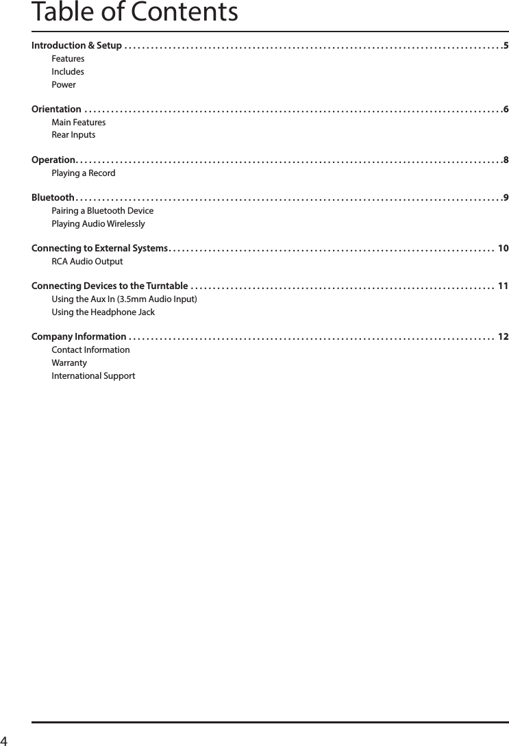4Table of ContentsIntroduction &amp; Setup � � � � � � � � � � � � � � � � � � � � � � � � � � � � � � � � � � � � � � � � � � � � � � � � � � � � � � � � � � � � � � � � � � � � � � � � � � � � � � � � � � � � � �5FeaturesIncludes Power  Orientation � � � � � � � � � � � � � � � � � � � � � � � � � � � � � � � � � � � � � � � � � � � � � � � � � � � � � � � � � � � � � � � � � � � � � � � � � � � � � � � � � � � � � � � � � � � � � � �6Main FeaturesRear InputsOperation � � � � � � � � � � � � � � � � � � � � � � � � � � � � � � � � � � � � � � � � � � � � � � � � � � � � � � � � � � � � � � � � � � � � � � � � � � � � � � � � � � � � � � � � � � � � � � � � �8Playing a RecordBluetooth � � � � � � � � � � � � � � � � � � � � � � � � � � � � � � � � � � � � � � � � � � � � � � � � � � � � � � � � � � � � � � � � � � � � � � � � � � � � � � � � � � � � � � � � � � � � � � � � �9Pairing a Bluetooth Device Playing Audio WirelesslyConnecting to External Systems � � � � � � � � � � � � � � � � � � � � � � � � � � � � � � � � � � � � � � � � � � � � � � � � � � � � � � � � � � � � � � � � � � � � � � � � � �  10RCA Audio OutputConnecting Devices to the Turntable � � � � � � � � � � � � � � � � � � � � � � � � � � � � � � � � � � � � � � � � � � � � � � � � � � � � � � � � � � � � � � � � � � � � �  11Using the Aux In (3.5mm Audio Input)Using the Headphone JackCompany Information � � � � � � � � � � � � � � � � � � � � � � � � � � � � � � � � � � � � � � � � � � � � � � � � � � � � � � � � � � � � � � � � � � � � � � � � � � � � � � � � � � �  12Contact Information Warranty International Support 