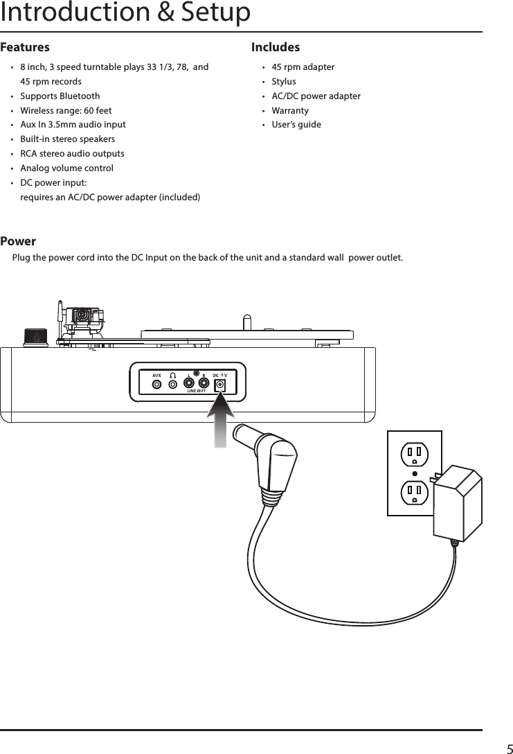 5Includes • 45 rpm adapter• Stylus• AC/DC power adapter • Warranty• User’s guideFeatures• 8 inch, 3 speed turntable plays 33 1/3, 78,  and  45 rpm records• Supports Bluetooth• Wireless range: 60 feet• Aux In 3.5mm audio input• Built-in stereo speakers• RCA stereo audio outputs• Analog volume control• DC power input:  requires an AC/DC power adapter (included)Introduction &amp; SetupPower Plug the power cord into the DC Input on the back of the unit and a standard wall  power outlet.9