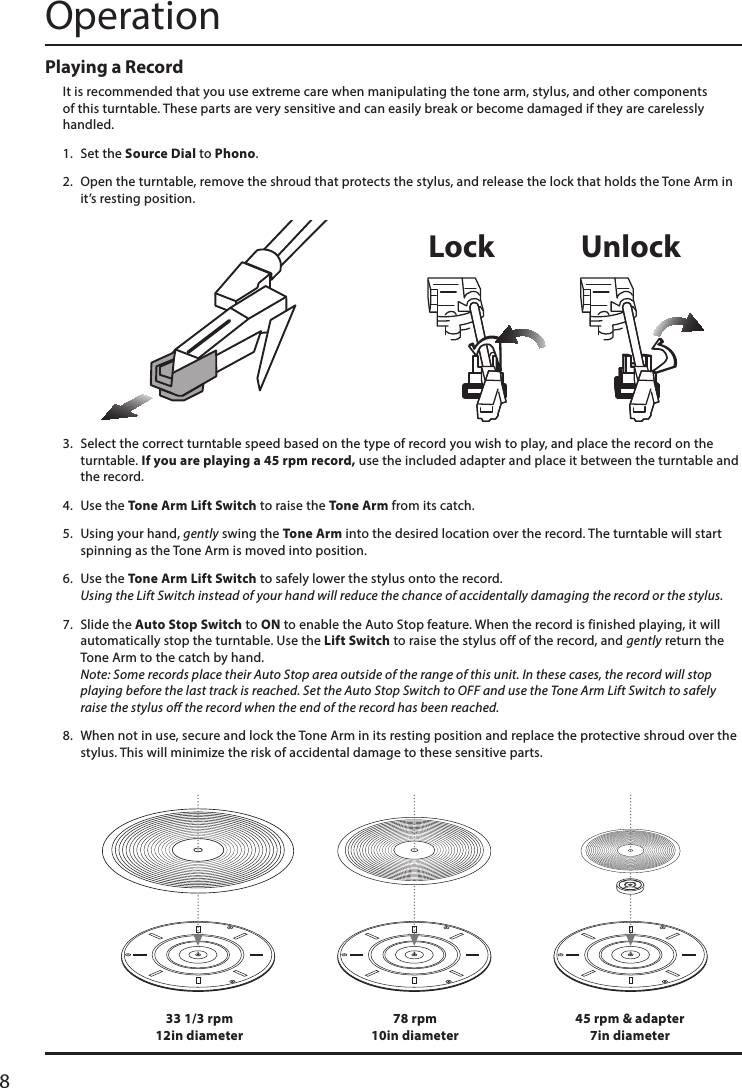 8OperationPlaying a RecordIt is recommended that you use extreme care when manipulating the tone arm, stylus, and other components of this turntable. These parts are very sensitive and can easily break or become damaged if they are carelessly handled.1.  Set the Source Dial to Phono. 2.  Open the turntable, remove the shroud that protects the stylus, and release the lock that holds the Tone Arm in it’s resting position.  3.  Select the correct turntable speed based on the type of record you wish to play, and place the record on the turntable. If you are playing a 45 rpm record, use the included adapter and place it between the turntable and the record.4.  Use the Tone Arm Lift Switch to raise the Tone Arm from its catch.5.  Using your hand, gently swing the Tone Arm into the desired location over the record. The turntable will start spinning as the Tone Arm is moved into position. 6.  Use the Tone Arm Lift Switch to safely lower the stylus onto the record.  Using the Lift Switch instead of your hand will reduce the chance of accidentally damaging the record or the stylus.7.  Slide the Auto Stop Switch to ON to enable the Auto Stop feature. When the record is finished playing, it will automatically stop the turntable. Use the Lift Switch to raise the stylus off of the record, and gently return the Tone Arm to the catch by hand.  Note: Some records place their Auto Stop area outside of the range of this unit. In these cases, the record will stop playing before the last track is reached. Set the Auto Stop Switch to OFF and use the Tone Arm Lift Switch to safely raise the stylus off the record when the end of the record has been reached.8.  When not in use, secure and lock the Tone Arm in its resting position and replace the protective shroud over the stylus. This will minimize the risk of accidental damage to these sensitive parts.33 1/3 rpm 12in diameter78 rpm 10in diameter45 rpm &amp; adapter 7in diameterLock Unlock