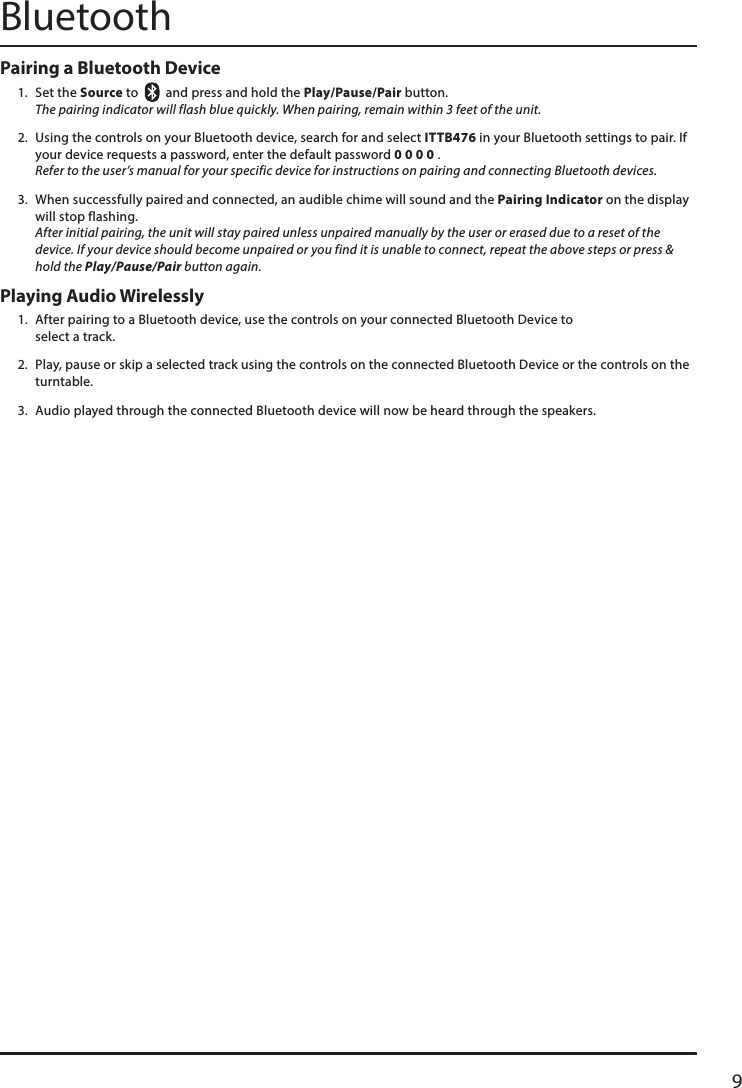 9BluetoothPairing a Bluetooth Device 1.  Set the Source to     and press and hold the Play/Pause/Pair button. The pairing indicator will flash blue quickly. When pairing, remain within 3 feet of the unit.2.  Using the controls on your Bluetooth device, search for and select ITTB476 in your Bluetooth settings to pair. If your device requests a password, enter the default password 0 0 0 0 .  Refer to the user’s manual for your specific device for instructions on pairing and connecting Bluetooth devices.3.  When successfully paired and connected, an audible chime will sound and the Pairing Indicator on the display will stop flashing. After initial pairing, the unit will stay paired unless unpaired manually by the user or erased due to a reset of the device. If your device should become unpaired or you find it is unable to connect, repeat the above steps or press &amp; hold the Play/Pause/Pair button again.Playing Audio Wirelessly1.  After pairing to a Bluetooth device, use the controls on your connected Bluetooth Device to  select a track.2.  Play, pause or skip a selected track using the controls on the connected Bluetooth Device or the controls on the turntable.3.  Audio played through the connected Bluetooth device will now be heard through the speakers.  