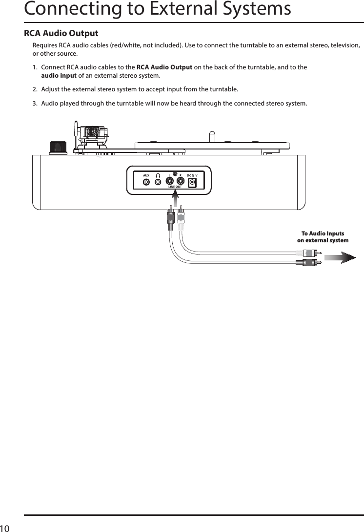 10RCA Audio OutputRequires RCA audio cables (red/white, not included). Use to connect the turntable to an external stereo, television, or other source.1.  Connect RCA audio cables to the RCA Audio Output on the back of the turntable, and to the  audio input of an external stereo system.2.  Adjust the external stereo system to accept input from the turntable.3.  Audio played through the turntable will now be heard through the connected stereo system.Connecting to External SystemsTo Audio Inputson external system9