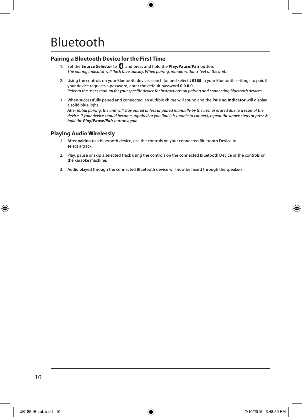 10Pairing a Bluetooth Device for the First Time 1.  Set the Source Selector to    and press and hold the Play/Pause/Pair button. The pairing indicator will flash blue quickly. When pairing, remain within 3 feet of the unit.2.  Using the controls on your Bluetooth device, search for and select JB185 in your Bluetooth settings to pair. If your device requests a password, enter the default password 0 0 0 0 .  Refer to the user’s manual for your specific device for instructions on pairing and connecting Bluetooth devices.3.  When successfully paired and connected, an audible chime will sound and the Pairing Indicator will display a solid blue light. After initial pairing, the unit will stay paired unless unpaired manually by the user or erased due to a reset of the device. If your device should become unpaired or you find it is unable to connect, repeat the above steps or press &amp; hold the Play/Pause/Pair button again.BluetoothPlaying Audio Wirelessly1.  After pairing to a bluetooth device, use the controls on your connected Bluetooth Device to  select a track.2.  Play, pause or skip a selected track using the controls on the connected Bluetooth Device or the controls on the karaoke machine.3.  Audio played through the connected Bluetooth device will now be heard through the speakers.  JB185-IB-Lab.indd   10 7/10/2015   3:48:50 PM