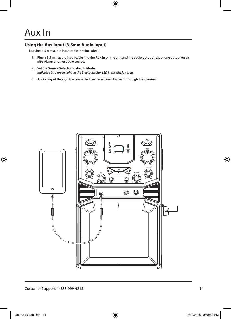 Customer Support: 1-888-999-421511Using the Aux Input (3.5mm Audio Input)Requires 3.5 mm audio input cable (not included).1.  Plug a 3.5 mm audio input cable into the Aux In on the unit and the audio output/headphone output on an MP3 Player or other audio source.2.  Set the Source Selector to Aux In Mode.  Indicated by a green light on the Bluetooth/Aux LED in the display area.3.  Audio played through the connected device will now be heard through the speakers.±ÈÀý 1.000Aux InJB185-IB-Lab.indd   11 7/10/2015   3:48:50 PM