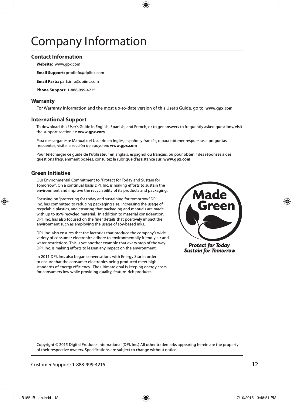 Customer Support: 1-888-999-421512Green Initiative Our Environmental Commitment to &quot;Protect for Today and Sustain for Tomorrow&quot;. On a continual basis DPI, Inc. is making efforts to sustain the environment and improve the recyclability of its products and packaging.   Focusing on “protecting for today and sustaining for tomorrow” DPI, Inc. has committed to reducing packaging size, increasing the usage of recyclable plastics, and ensuring that packaging and manuals are made with up to 85% recycled material.  In addition to material consideration, DPI, Inc. has also focused on the finer details that positively impact the environment such as employing the usage of soy-based inks. DPI, Inc. also ensures that the factories that produce the company’s wide variety of consumer electronics adhere to environmentally friendly air and water restrictions. This is yet another example that every step of the way DPI, Inc. is making efforts to lessen any impact on the environment.In 2011 DPI, Inc. also began conversations with Energy Star in order to ensure that the consumer electronics being produced meet high standards of energy efficiency.  The ultimate goal is keeping energy costs for consumers low while providing quality, feature-rich products.International Support To download this User’s Guide in English, Spanish, and French, or to get answers to frequently asked questions, visit the support section at: www.gpx.comPara descargar este Manual del Usuario en inglés, español y francés, o para obtener respuestas a preguntas frecuentes, visite la sección de apoyo en: www.gpx.comPour télécharger ce guide de l’utilisateur en anglais, espagnol ou français, ou pour obtenir des réponses à des questions fréquemment posées, consultez la rubrique d’assistance sur: www.gpx.comContact Information Website:  www.gpx.comEmail Support: prodinfo@dpiinc.comEmail Parts: partsinfo@dpiinc.comPhone Support: 1-888-999-4215Warranty For Warranty Information and the most up-to-date version of this User’s Guide, go to: www.gpx.comCompany InformationCopyright © 2015 Digital Products International (DPI, Inc.) All other trademarks appearing herein are the property of their respective owners. Specifications are subject to change without notice.JB185-IB-Lab.indd   12 7/10/2015   3:48:51 PM