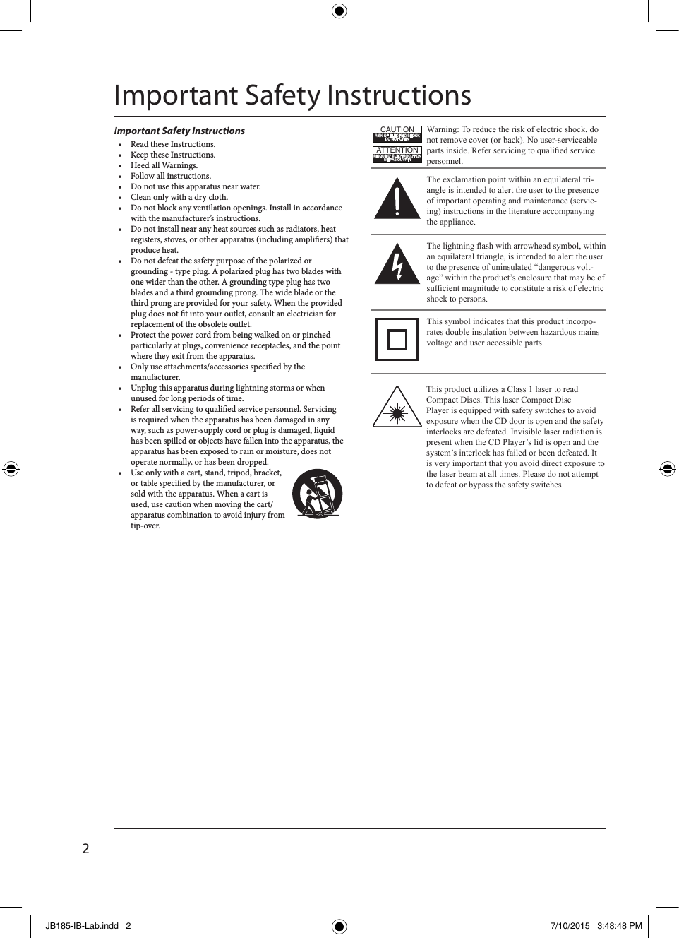 2Important Safety InstructionsImportant Safety Instructions•  Read these Instructions.•  Keep these Instructions.•  Heed all Warnings.•  Follow all instructions.•  Do not use this apparatus near water.•  Clean only with a dry cloth.•  Do not block any ventilation openings. Install in accordance with the manufacturer’s instructions.•  Do not install near any heat sources such as radiators, heat registers, stoves, or other apparatus (including ampliers) that produce heat.•  Do not defeat the safety purpose of the polarized or grounding - type plug. A polarized plug has two blades with one wider than the other. A grounding type plug has two blades and a third grounding prong. e wide blade or the third prong are provided for your safety. When the provided plug does not t into your outlet, consult an electrician for replacement of the obsolete outlet.•  Protect the power cord from being walked on or pinched particularly at plugs, convenience receptacles, and the point where they exit from the apparatus.•  Only use attachments/accessories specied by the manufacturer. •  Unplug this apparatus during lightning storms or when unused for long periods of time.•  Refer all servicing to qualied service personnel. Servicing is required when the apparatus has been damaged in any way, such as power-supply cord or plug is damaged, liquid has been spilled or objects have fallen into the apparatus, the apparatus has been exposed to rain or moisture, does not operate normally, or has been dropped.•  Use only with a cart, stand, tripod, bracket, or table specied by the manufacturer, or sold with the apparatus. When a cart is used, use caution when moving the cart/apparatus combination to avoid injury from tip-over.This product utilizes a Class 1 laser to read Compact Discs. This laser Compact Disc Player is equipped with safety switches to avoid exposure when the CD door is open and the safety interlocks are defeated. Invisible laser radiation is present when the CD Player’s lid is open and the system’s interlock has failed or been defeated. It is very important that you avoid direct exposure to the laser beam at all times. Please do not attempt to defeat or bypass the safety switches.Warning: To reduce the risk of electric shock, do not remove cover (or back). No user-serviceable parts inside. Refer servicing to qualied service personnel.ATTENTIONRISQUE D&apos; ÉLECTROCUTIONNE PAS OUVRIRCAUTIONRISK OF ELECTRIC SHOCKDO NOT OPENThe exclamation point within an equilateral tri-angle is intended to alert the user to the presence of important operating and maintenance (servic-ing) instructions in the literature accompanying the appliance.This symbol indicates that this product incorpo-rates double insulation between hazardous mains voltage and user accessible parts.The lightning ash with arrowhead symbol, within an equilateral triangle, is intended to alert the user to the presence of uninsulated “dangerous volt-age” within the product’s enclosure that may be of sufcient magnitude to constitute a risk of electric shock to persons.JB185-IB-Lab.indd   2 7/10/2015   3:48:48 PM