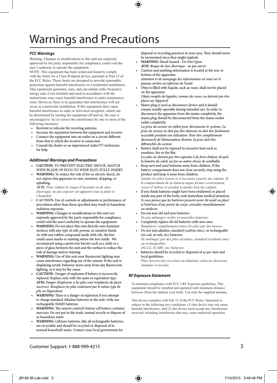 Customer Support: 1-888-999-42153FCC Warnings Warning: Changes or modications to this unit not expressly approved by the party responsible for compliance could void the user’s authority to operate the equipment.NOTE: This equipment has been tested and found to comply with the limits for a Class B digital device, pursuant to Part 15 of the FCC Rules. These limits are designed to provide reasonable protection against harmful interference in a residential installation. This equipment generates, uses, and can radiate radio frequency energy and, if not installed and used in accordance with the instructions, may cause harmful interference to radio communica-tions. However, there is no guarantee that interference will not occur in a particular installation. If this equipment does cause harmful interference to radio or television reception, which can be determined by turning the equipment off and on, the user is encouraged to  try to correct the interference by one or more of the following measures:•  Reorient or relocate the receiving antenna.•  Increase the separation between the equipment and receiver.•  Connect the equipment into an outlet on a circuit dierent from that to which the receiver is connected.•  Consult the dealer or an experienced radio/TV technician for help.Additional Warnings and Precautions•  CAUTION: TO PREVENT ELECTRIC SHOCK, MATCH WIDE BLADE OF PLUG TO WIDE SLOT, FULLY INSERT.•  WARNING: To reduce the risk of re or electric shock, do not expose this apparatus to rain, moisture, dripping, or splashing. AVIS: Pour réduire le risque d’incendie ou de choc électrique, ne pas exposer cet appareil sous la pluie et l’humidité.•  CAUTION: Use of controls or adjustments or performance of procedures other than those specied may result in hazardous radiation exposure.•  WARNING: Changes or modications to this unit not expressly approved by the party responsible for compliance could void the user’s authority to operate the equipment.•  WARNING: Do not place this unit directly onto furniture surfaces with any type of so, porous, or sensitive nish. As with any rubber compound made with oils, the feet could cause marks or staining where the feet reside. We recommend using a protective barrier such as a cloth or a piece of glass between the unit and the surface to reduce the risk of damage and/or staining.•  WARNING: Use of this unit near uorescent lighting may cause interference regarding use of the remote. If the unit is displaying erratic behavior move away from any uorescent lighting, as it may be the cause.•  CAUTION:  Danger of explosion if battery is incorrectly replaced. Replace only with the same or equivalent type. AVIS: Danger d’explosion si les piles sont remplacées de façon incorrect. Remplacer les piles seulement par le même type de pile ou l’équivalent.•  WARNING: ere is a danger of explosion if you attempt to charge standard Alkaline batteries in the unit. Only use rechargeable NiMH batteries.•  WARNING: e remote control’s button cell battery contains mercury. Do not put in the trash, instead recycle or dispose of as hazardous waste•  WARNING: Lithium batteries, like all rechargeable batteries, are recyclable and should be recycled or disposed of in normal household waste. Contact your local government for disposal or recycling practices in your area. ey should never be incinerated since they might explode.•  WARNING: Shock hazard - Do Not Open. AVIS: Risque de choc électrique - ne pas ouvrir•  Caution and marking information is located at the rear or bottom of the apparatus. Attention et de marquage des informations est situé sur le paneau arrière ou inférieur de l’unité.•  Objects lled with liquids, such as vases, shall not be placed on the apparatus. Objets remplis de liquides, comme des vases, ne doivent pas être placés sur l’appareil.•  Mains plug is used as disconnect device and it should  remain readily operable during intended use. In order to disconnect the apparatus from the mains completely, the mains plug should be disconnected form the mains socket outlet completely.  La prise du secteur est utilisé pour déconnecter le système. La prise du secteur ne doit pas être obstruée ou doit être facilement accessible pendant son utilisation. Pour être complètement déconnecté de l’alimentation d’entrée, la prise doit être débranchée du secteur.•  Battery shall not be exposed to excessive heat such as sunshine, re or the like. Les piles ne doivent pas être exposées à de forte chaleur, tel qu’à la lumière du soleil, au feu ou autres choses de semblable.•  Keep new and used batteries away from children. If the battery compartment does not close securely, stop using the product and keep it away from children. Gardez les piles neuves et d’occasion à partir des enfants. Si le compartiment de la batterie nepas fermer correctement, cesser d’utiliser le produit et garder loin des enfants.•  If you think batteries might have been swallowed or placed inside any part of the body, seek immediate medical attention. Si vous pensez que les batteries peuvent avoir été avalé ou placé à l’intérieur d’une partie du corps, consulter immédiatement un médecin.•  Do not mix old and new batteries.  Ne pas mélanger vieilles et nouvelles batteries.•  Completely replace all old batteries with new ones. Remplacer complètement toutes les piles par des neuves.•  Do not mix alkaline, standard (carbon-zinc), or rechargeable (ni-cad, ni-mh, etc) batteries. Ne mélangez pas des piles alcalines, standard (carbone-zinc) ou rechargeables  (Ni-Cd, Ni-MH, etc) batteries.•  Batteries should be recycled or disposed of as per state and local guidelines. Piles doivent être recyclées ou éliminées selon les directives étatiques et locales.Warnings and PrecautionsTo maintain compliance with FCC’s RF Exposure guidelines, This equipment should be installed and operated with minimum distance between 20cm the radiator your body: Use only the supplied antenna.This device complies with Part 15 of the FCC Rules. Operation is subject to the following two conditions: (1) this device may not cause harmful interference, and (2) this device must accept any interference received, including interference that may cause undesired operation.RF Exposure StatementJB185-IB-Lab.indd   3 7/10/2015   3:48:48 PM