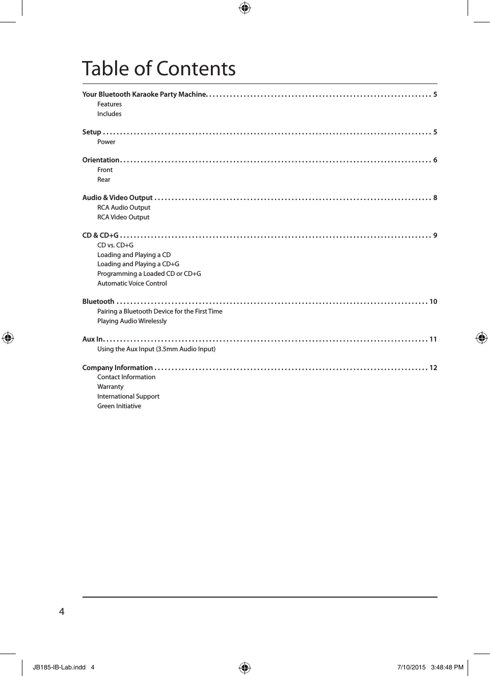 4Table of ContentsYour Bluetooth Karaoke Party Machine. . . . . . . . . . . . . . . . . . . . . . . . . . . . . . . . . . . . . . . . . . . . . . . . . . . . . . . . . . . . . . . . . .  5FeaturesIncludes Setup . . . . . . . . . . . . . . . . . . . . . . . . . . . . . . . . . . . . . . . . . . . . . . . . . . . . . . . . . . . . . . . . . . . . . . . . . . . . . . . . . . . . . . . . . . . . . . . .  5Power Orientation . . . . . . . . . . . . . . . . . . . . . . . . . . . . . . . . . . . . . . . . . . . . . . . . . . . . . . . . . . . . . . . . . . . . . . . . . . . . . . . . . . . . . . . . . . .  6FrontRearAudio &amp; Video Output . . . . . . . . . . . . . . . . . . . . . . . . . . . . . . . . . . . . . . . . . . . . . . . . . . . . . . . . . . . . . . . . . . . . . . . . . . . . . . . . .  8RCA Audio OutputRCA Video OutputCD &amp; CD+G . . . . . . . . . . . . . . . . . . . . . . . . . . . . . . . . . . . . . . . . . . . . . . . . . . . . . . . . . . . . . . . . . . . . . . . . . . . . . . . . . . . . . . . . . . .  9CD vs. CD+G Loading and Playing a CD Loading and Playing a CD+G Programming a Loaded CD or CD+GAutomatic Voice Control Bluetooth . . . . . . . . . . . . . . . . . . . . . . . . . . . . . . . . . . . . . . . . . . . . . . . . . . . . . . . . . . . . . . . . . . . . . . . . . . . . . . . . . . . . . . . . . . . 10Pairing a Bluetooth Device for the First Time Playing Audio WirelesslyAux In . . . . . . . . . . . . . . . . . . . . . . . . . . . . . . . . . . . . . . . . . . . . . . . . . . . . . . . . . . . . . . . . . . . . . . . . . . . . . . . . . . . . . . . . . . . . . . . 11Using the Aux Input (3.5mm Audio Input)Company Information . . . . . . . . . . . . . . . . . . . . . . . . . . . . . . . . . . . . . . . . . . . . . . . . . . . . . . . . . . . . . . . . . . . . . . . . . . . . . . . . 12Contact Information Warranty International Support Green Initiative JB185-IB-Lab.indd   4 7/10/2015   3:48:48 PM