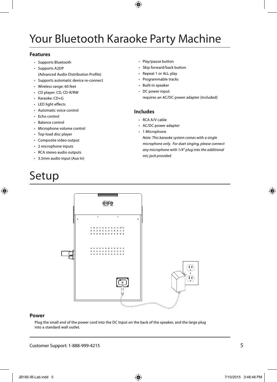 Customer Support: 1-888-999-42155Features• Supports Bluetooth• Supports A2DP  (Advanced Audio Distribution Profile)• Supports automatic device re-connect• Wireless range: 60 feet• CD player: CD, CD-R/RW• Karaoke: CD+G• LED light effects• Automatic voice control• Echo control• Balance control• Microphone volume control• Top-load disc player• Composite video output• 2 microphone inputs• RCA stereo audio outputs• 3.5mm audio input (Aux In)• Play/pause button• Skip forward/back button• Repeat 1 or ALL play• Programmable tracks• Built-in speaker• DC power input:  requires an AC/DC power adapter (included)Includes • RCA A/V cable• AC/DC power adapter• 1 Microphone Note: This karaoke system comes with a single microphone only.  For duet singing, please connect any microphone with 1/4” plug into the additional mic jack providedSetupYour Bluetooth Karaoke Party MachinePower Plug the small end of the power cord into the DC Input on the back of the speaker, and the large plug into a standard wall outlet.JB185-IB-Lab.indd   5 7/10/2015   3:48:48 PM