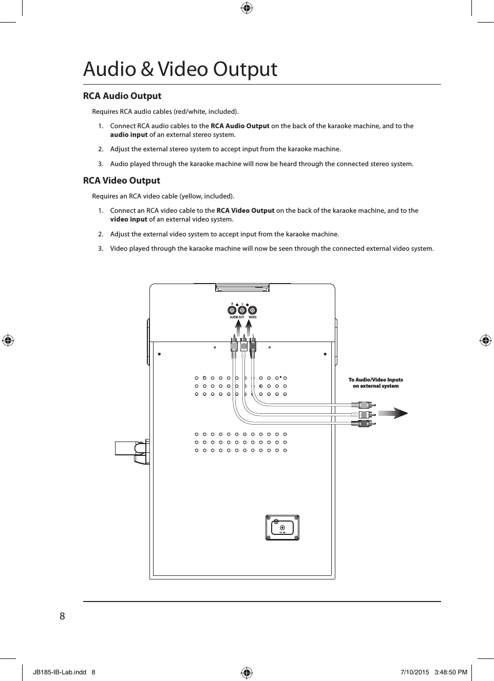 8RCA Video OutputRequires an RCA video cable (yellow, included).1.  Connect an RCA video cable to the RCA Video Output on the back of the karaoke machine, and to the  video input of an external video system.2.  Adjust the external video system to accept input from the karaoke machine.3.  Video played through the karaoke machine will now be seen through the connected external video system.RCA Audio OutputRequires RCA audio cables (red/white, included).1.  Connect RCA audio cables to the RCA Audio Output on the back of the karaoke machine, and to the  audio input of an external stereo system.2.  Adjust the external stereo system to accept input from the karaoke machine.3.  Audio played through the karaoke machine will now be heard through the connected stereo system.Audio &amp; Video OutputTo Audio/Video Inputs  on external systemJB185-IB-Lab.indd   8 7/10/2015   3:48:50 PM
