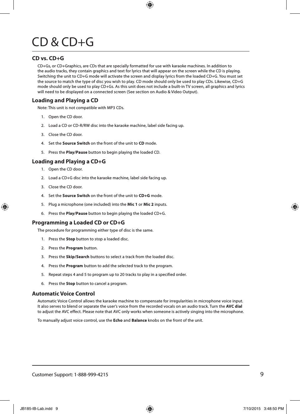 Customer Support: 1-888-999-42159CD &amp; CD+GLoading and Playing a CD Note: This unit is not compatible with MP3 CDs.1.  Open the CD door.2.  Load a CD or CD-R/RW disc into the karaoke machine, label side facing up.3.  Close the CD door.4.  Set the Source Switch on the front of the unit to CD mode.5.  Press the Play/Pause button to begin playing the loaded CD.Loading and Playing a CD+G 1.  Open the CD door.2.  Load a CD+G disc into the karaoke machine, label side facing up.3.  Close the CD door.4.  Set the Source Switch on the front of the unit to CD+G mode.5.  Plug a microphone (one included) into the Mic 1 or Mic 2 inputs. 6.  Press the Play/Pause button to begin playing the loaded CD+G.CD vs. CD+G CD+Gs, or CD+Graphics, are CDs that are specially formatted for use with karaoke machines. In addition to  the audio tracks, they contain graphics and text for lyrics that will appear on the screen while the CD is playing. Switching the unit to CD+G mode will activate the screen and display lyrics from the loaded CD+G. You must set the source to match the type of disc you wish to play. CD mode should only be used to play CDs. Likewise, CD+G mode should only be used to play CD+Gs. As this unit does not include a built-in TV screen, all graphics and lyrics will need to be displayed on a connected screen (See section on Audio &amp; Video Output).Automatic Voice Control Automatic Voice Control allows the karaoke machine to compensate for irregularities in microphone voice input.  It also serves to blend or separate the user’s voice from the recorded vocals on an audio track. Turn the AVC dial  to adjust the AVC effect. Please note that AVC only works when someone is actively singing into the microphone.To manually adjust voice control, use the Echo and Balance knobs on the front of the unit.Programming a Loaded CD or CD+GThe procedure for programming either type of disc is the same.1.  Press the Stop button to stop a loaded disc.2.  Press the Program button.3.  Press the Skip/Search buttons to select a track from the loaded disc.4.  Press the Program button to add the selected track to the program.5.  Repeat steps 4 and 5 to program up to 20 tracks to play in a specified order.6.  Press the Stop button to cancel a program.JB185-IB-Lab.indd   9 7/10/2015   3:48:50 PM